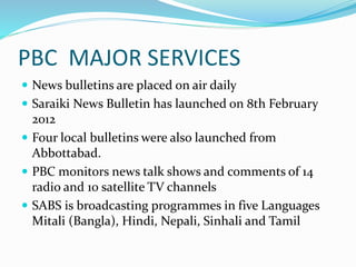 PBC MAJOR SERVICES
 News bulletins are placed on air daily
 Saraiki News Bulletin has launched on 8th February
2012
 Four local bulletins were also launched from
Abbottabad.
 PBC monitors news talk shows and comments of 14
radio and 10 satellite TV channels
 SABS is broadcasting programmes in five Languages
Mitali (Bangla), Hindi, Nepali, Sinhali and Tamil
 