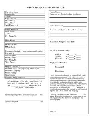 CHURCH TRANSPORTATION CONSENT FORM
Dependent Name
Relationship
Address
City State Zip
Home Phone
Date of Birth
Social Security #
Parent / Guardian
Work Phone
Address
City, State, Zip
Home Phone
Doctor’s Name
Office Phone
Emergency Contact – if parent/guardian cannot be reached
Emergency
contact Home
Phone Address
City, State, Zip
Work Phone
Hospital Preference
Insurance Info – Attach copy of front and back of card
Insurance Company
Group Number
Group Name
Insured’s Social Security #
THIS FORM MUST BE NOTARIZED IN ORDER FOR
YOUR YOUTH TO TRAVEL AND PARTICIPATE IN
THE ______________________ CHURCH YOUTH
MINISTRIES. THANK YOU!
__________________________________________________
Signature of parent/guardian in presence of Notary Public Date
_______________________________________________________
Signature of Notary Public Date
Health History
Please list any Special Medical Conditions
Last Tetanus Shot__________________________
Medications to be taken (list with directions)
Medication Allergies? List if any
_________________________________________
_________________________________________
May be given as necessary:
Aspirin Yes_____ No_____
Tylenol Yes_____ No_____
Ibuprofen Yes_____ No_____
Any Specific Activities
Encouraged _________________________
Discouraged_________________________
I hereby give consent in advance to the designated Youth Leaders
of _______________________ Church and to the physicians or
hospitals selected by them to render first aid treatment or deny
treatment as in their judgment is reasonably necessary, including,
but not limited to, hospitalization, diagnosis including taking
specimens, and x -rays, giving blood transfusions, and medications,
anesthesia, and surgery for my dependent listed above. I
understand that the Youth Leaders of _________ will attempt to
contact me before securing medical treatment, but that this consent
is given in case I am not available in an emergency.
I release all Youth leaders and staff affiliated with _________ from
any and all claims, loss, cost, damage, or expense arising out of or
from any accident or other occurrences causing injury to any
person or property.
Notary Seal
 