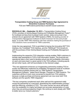 Transportation Costing Group and TMW Systems Sign Agreement to
Streamline Customer Purchases
TCG and TMW extend partnership to benefit mutual customers
ROCKVILLE, Md. – September 10, 2013 -- Transportation Costing Group
(TCG), providers of Activity-Based Costing and Profitability Management Tools™
for truckload and less-than-truckload motor carriers, today announced it has
entered into an agreement with TMW Systems (TMW), the leading provider of
Transportation Management Software to North American for-hire and private
fleets, to bundle TMW TMS interfaces with their solutions making the purchase of
TCG solutions more convenient for TMW customers.
Under the new agreement, TCG is permitted to license the Innovative IES®
TCG
Interface, the TruckMate®
TCG Interface, and the TMWSuite®
TCG SmartLink
with the purchase of their Activity-Based Costing and Profitability Management
Tools.
Implementing the respective TCG integration module enables TMW customers to
transfer data seamlessly to TCG’s Cost Information System. The financial and
operational data is then used to develop actual cost and profitability information
on each and every load in a given period in the TCG software, including payroll,
toll and other inputs, with full reconciliation to the General Ledger.
“This new agreement enhances our longstanding partnership enabling TCG to
quickly and effectively implement its profitability management tools for truckload
and less-than-truckload carriers that run TMW Systems Transportation
Management Software,” stated David Wangler, President of TMW Systems. “Our
customers will find it much more convenient to benefit from TCG solutions
because a single purchase and license agreement can now cover both TCG
software and the specific TMW integration.”
“The two companies complement each other well and this agreement really
moves the partnership to a new level, streamlining the implementation process,”
said Ken Manning, president of TCG. “The motor carriers we serve will benefit
from the availability of a highly fact-based and accurate representation of costs
when they are pricing prospective freight. We continue to work closely with TMW
to better serve our mutual customers.”
-more-
 