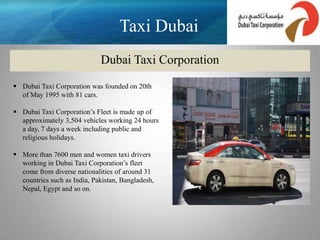 Taxi Dubai
                             Dubai Taxi Corporation

 Dubai Taxi Corporation was founded on 20th
  of May 1995 with 81 cars.

 Dubai Taxi Corporation’s Fleet is made up of
  approximately 3,504 vehicles working 24 hours
  a day, 7 days a week including public and
  religious holidays.

 More than 7600 men and women taxi drivers
  working in Dubai Taxi Corporation’s fleet
  come from diverse nationalities of around 31
  countries such as India, Pakistan, Bangladesh,
  Nepal, Egypt and so on.
 
