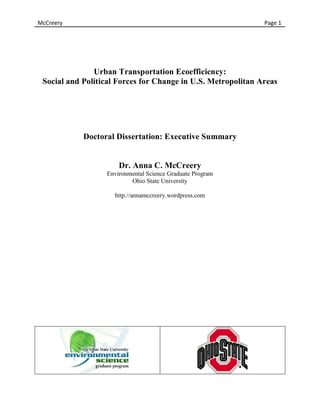 McCreery	
                             	
     	
     	
     	
     	
     	
  	
  	
  	
  	
  	
  	
  	
  	
  	
  	
  	
  	
  	
  Page	
  1	
  




                Urban Transportation Ecoefficiency:
  Social and Political Forces for Change in U.S. Metropolitan Areas




               Doctoral Dissertation: Executive Summary


                         Dr. Anna C. McCreery
                    Ph.D. in Environmental Science (June 2012)
                               Ohio State University


                                mccreery.16@osu.edu
                        http://annamccreery.wordpress.com




                                	
                                             	
  
 