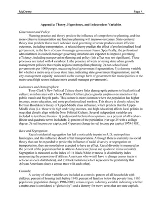 McCreery	
                                    	
     	
      	
      	
      	
     	
  	
  	
  	
  	
  	
  	
  	
  	
  	
  	
  	
  	
  	
  Page	
  4	
  



                 Appendix: Theory, Hypotheses, and Independent Variables

Government and Policy:
        Planning practice and theory predicts the influence of comprehensive planning, and that
more cohesive transportation and land use planning will improve outcomes. State-centered
theory also predicts that a more cohesive local governing structure produces more efficient
outcomes, including transportation. A related theory predicts the effect of professionalized local
government, in the form of council-manager government forms. Specifically, the professional
administrators in council-manager governing structures are expected to improve governing
efficiency, including transportation planning and policy (this effect was not significant). These
processes are tested with 4 variables: 1) the presence of weak or strong state urban growth
management policies that require regional metropolitan planning; 2) non-school local
governments per 1000 people, measuring local government fragmentation; 3) a dummy variable
for whether a metro area crosses state lines, indicating state government fragmentation; and 4)
city-management capacity, measured as the average form of government for municipalities in the
metro area (high scores indicate more council-manager governments).

Economics and Demographics:
        Terry Clark’s New Political Culture theory links demographic patterns to local political
culture; an urban area with a New Political Culture places greater emphasis on amenities like
public transit and bicycle paths. This culture is more common where the population has higher
incomes, more education, and more professionalized workers. This theory is closely related to
Herman Boschken’s theory of Upper-Middle class influence, which predicts that the Upper-
Middle class (i.e. those with high and rising incomes, and high education) affects local politics in
ways that closely align with the New Political Culture. Several independent variables are
included to test these theories: 1) professional/technical occupations, as a percent of all workers
(linear and quadratic terms included); 2) percent of the population over age 25 with a college
degree; 3) real income per capita; and 4) percent change in real income per capita (1979-1989).

Race and Segregation:
        Racial residential segregation has left a noticeable imprint on U.S. metropolitan
landscapes, and this influence should affect transportation. Although there is currently no social
theory that can be expanded to predict the influence of racial diversity or segregation on
transportation, they are nonetheless expected to have an effect. Racial diversity is measured as
the percent of the population that is African American (linear and quadratic terms included).
Segregation is measured as the index of; 1) Black-White evenness (a dissimilarity index
representing the proportion of African Americans who would have to change census tracts to
achieve an even distribution), and 2) Black Isolation (which represents the probability that
African Americans share a census tract with each other).

Controls:
       A variety of other variables are included as controls: percent of all households with
children; percent of housing built before 1940; percent of families below the poverty line; 1980
population; population change (1980-2008); census region; a dummy variable indicating whether
a metro area is considered a “global city”; and a dummy for metro areas that are state capitals.
 