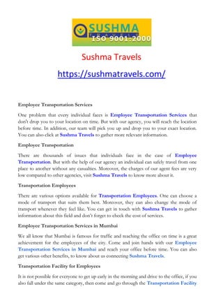 Sushma Travels
https://sushmatravels.com/
Employee Transportation Services
One problem that every individual faces is Employee Transportation Services that
don't drop you to your location on time. But with our agency, you will reach the location
before time. In addition, our team will pick you up and drop you to your exact location.
You can also click at Sushma Travels to gather more relevant information.
Employee Transportation
There are thousands of issues that individuals face in the case of Employee
Transportation. But with the help of our agency an individual can safely travel from one
place to another without any casualties. Moreover, the charges of our agent fees are very
low compared to other agencies, visit Sushma Travels to know more about it.
Transportation Employees
There are various options available for Transportation Employees. One can choose a
mode of transport that suits them best. Moreover, they can also change the mode of
transport whenever they feel like. You can get in touch with Sushma Travels to gather
information about this field and don’t forget to check the cost of services.
Employee Transportation Services in Mumbai
We all know that Mumbai is famous for traffic and reaching the office on time is a great
achievement for the employees of the city. Come and join hands with our Employee
Transportation Services in Mumbai and reach your office before time. You can also
get various other benefits, to know about us connecting Sushma Travels.
Transportation Facility for Employees
It is not possible for everyone to get up early in the morning and drive to the office, if you
also fall under the same category, then come and go through the Transportation Facility
 