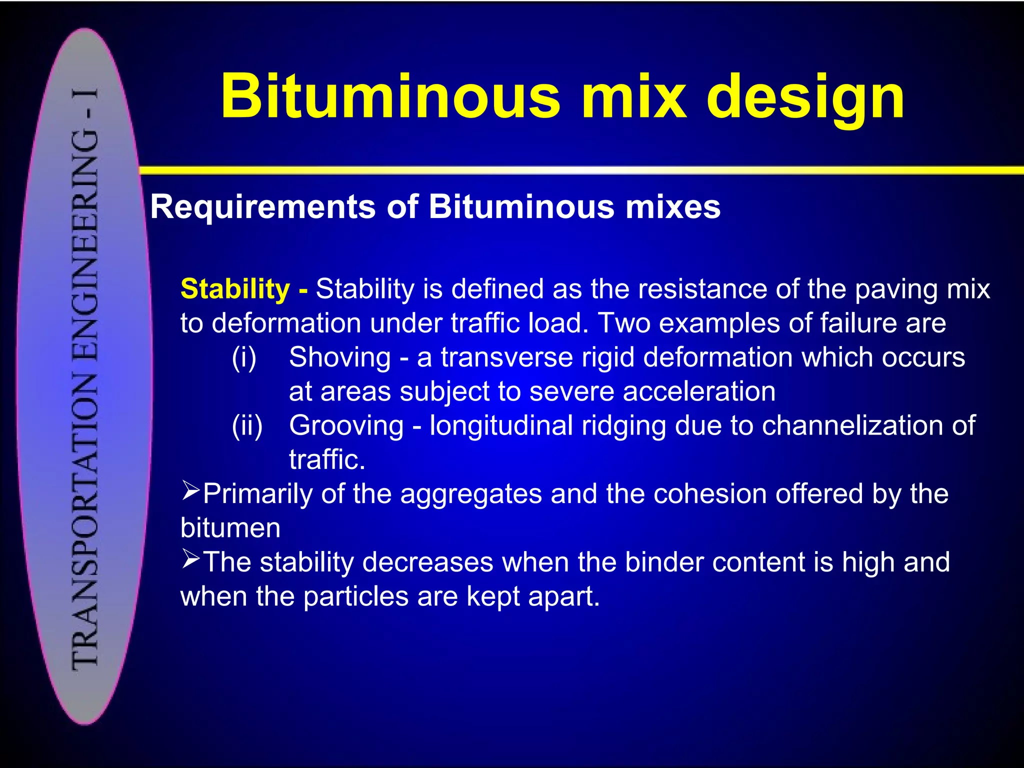 Bituminous mix design
Requirements of Bituminous mixes
Stability - Stability is defined as the resistance of the paving mix
to deformation under traffic load. Two examples of failure are
(i) Shoving - a transverse rigid deformation which occurs
at areas subject to severe acceleration
(ii) Grooving - longitudinal ridging due to channelization of
traffic.
Primarily of the aggregates and the cohesion offered by the
bitumen
The stability decreases when the binder content is high and
when the particles are kept apart.
 