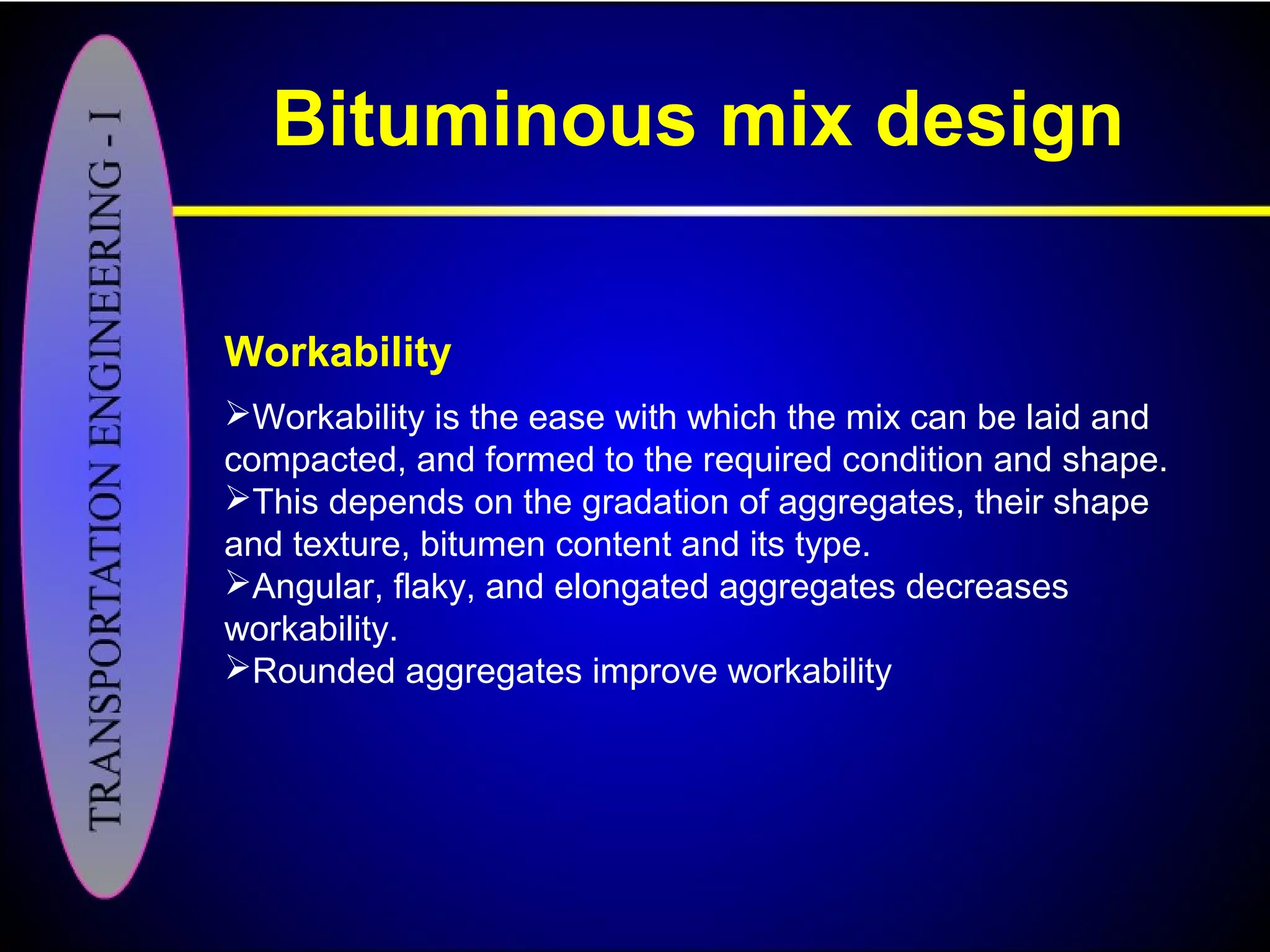 Bituminous mix design
Workability
Workability is the ease with which the mix can be laid and
compacted, and formed to the required condition and shape.
This depends on the gradation of aggregates, their shape
and texture, bitumen content and its type.
Angular, flaky, and elongated aggregates decreases
workability.
Rounded aggregates improve workability
 