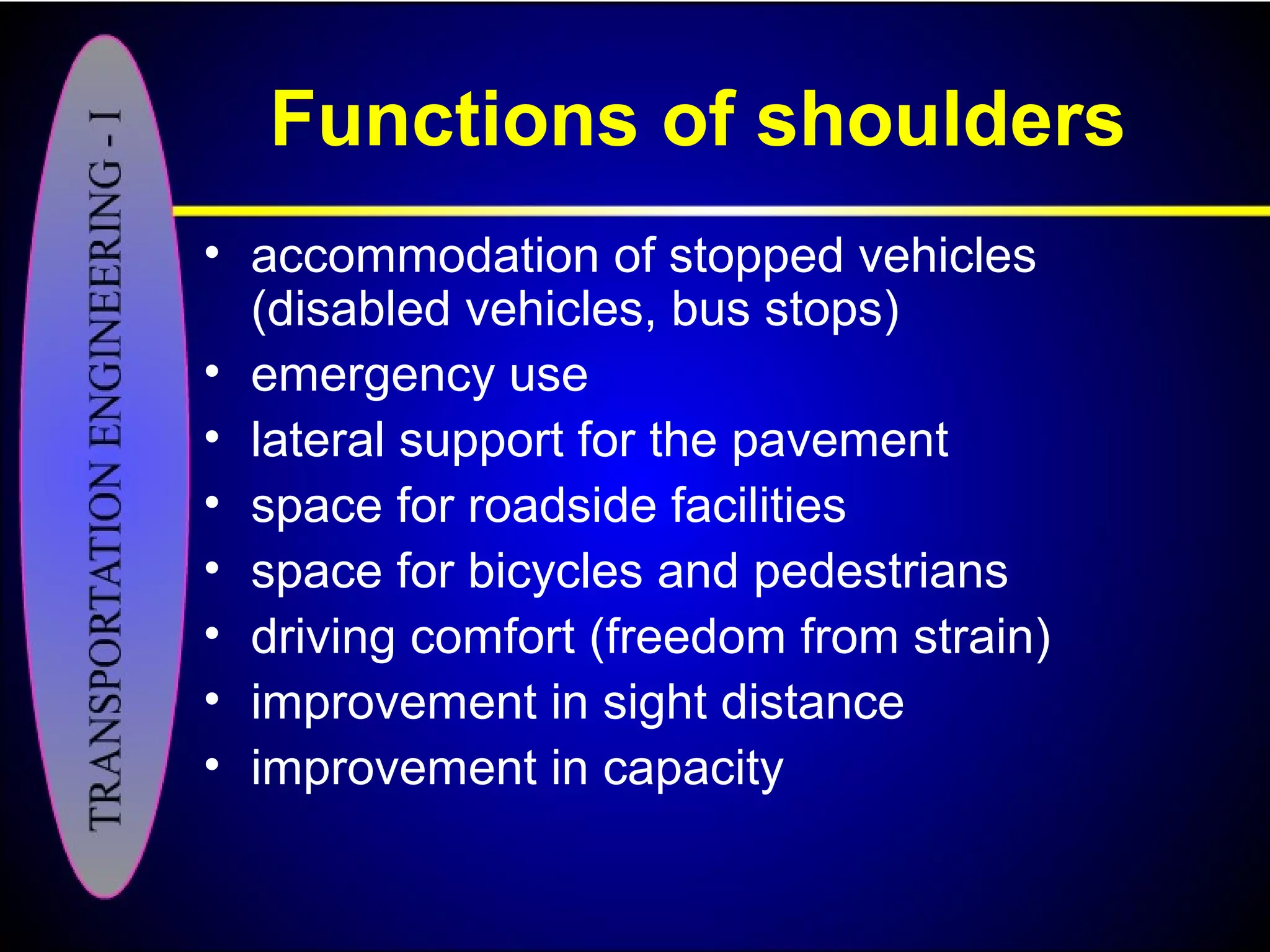 Functions of shoulders
• accommodation of stopped vehicles
(disabled vehicles, bus stops)
• emergency use
• lateral support for the pavement
• space for roadside facilities
• space for bicycles and pedestrians
• driving comfort (freedom from strain)
• improvement in sight distance
• improvement in capacity
 