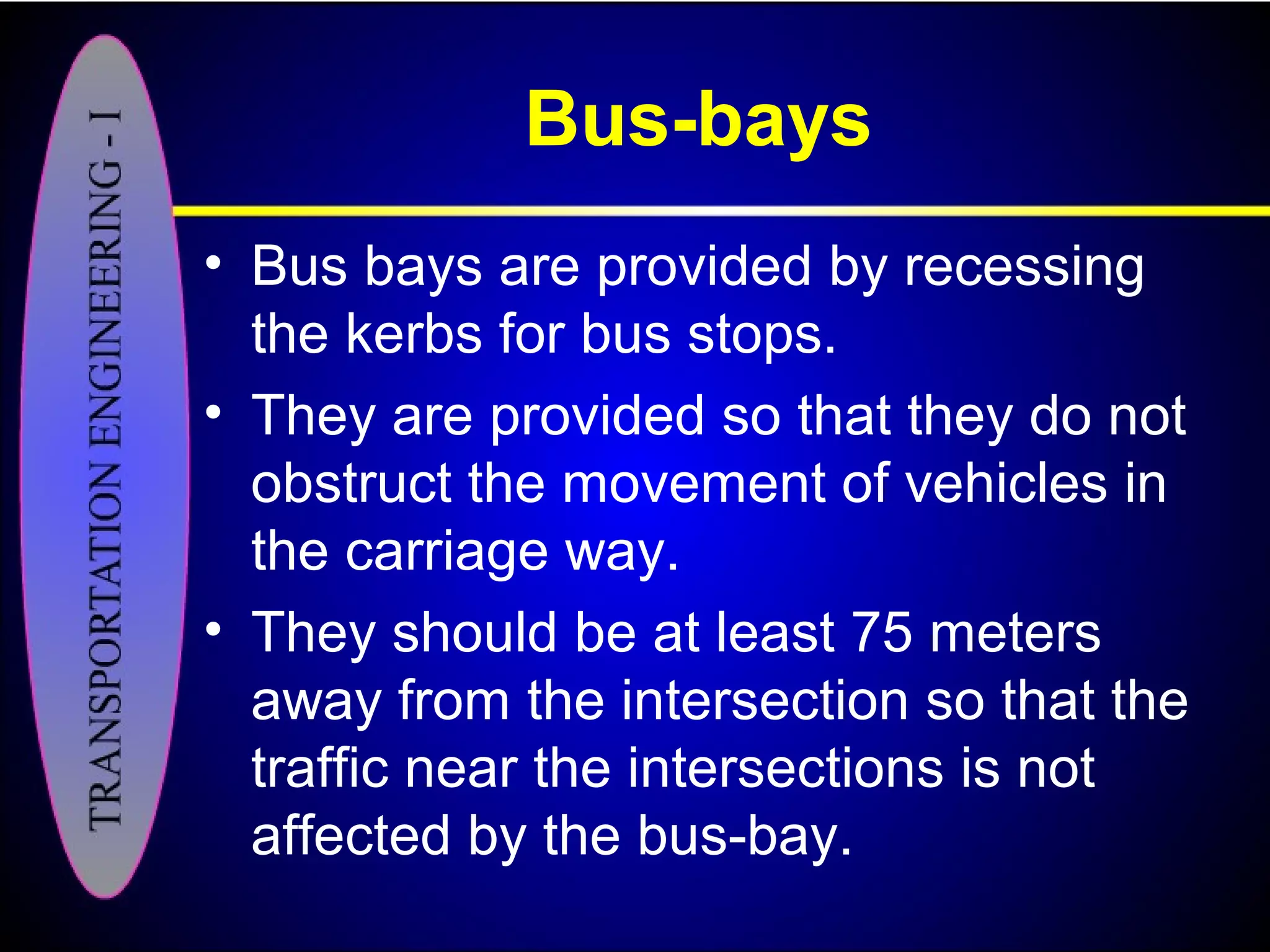Bus-bays
• Bus bays are provided by recessing
the kerbs for bus stops.
• They are provided so that they do not
obstruct the movement of vehicles in
the carriage way.
• They should be at least 75 meters
away from the intersection so that the
traffic near the intersections is not
affected by the bus-bay.
 