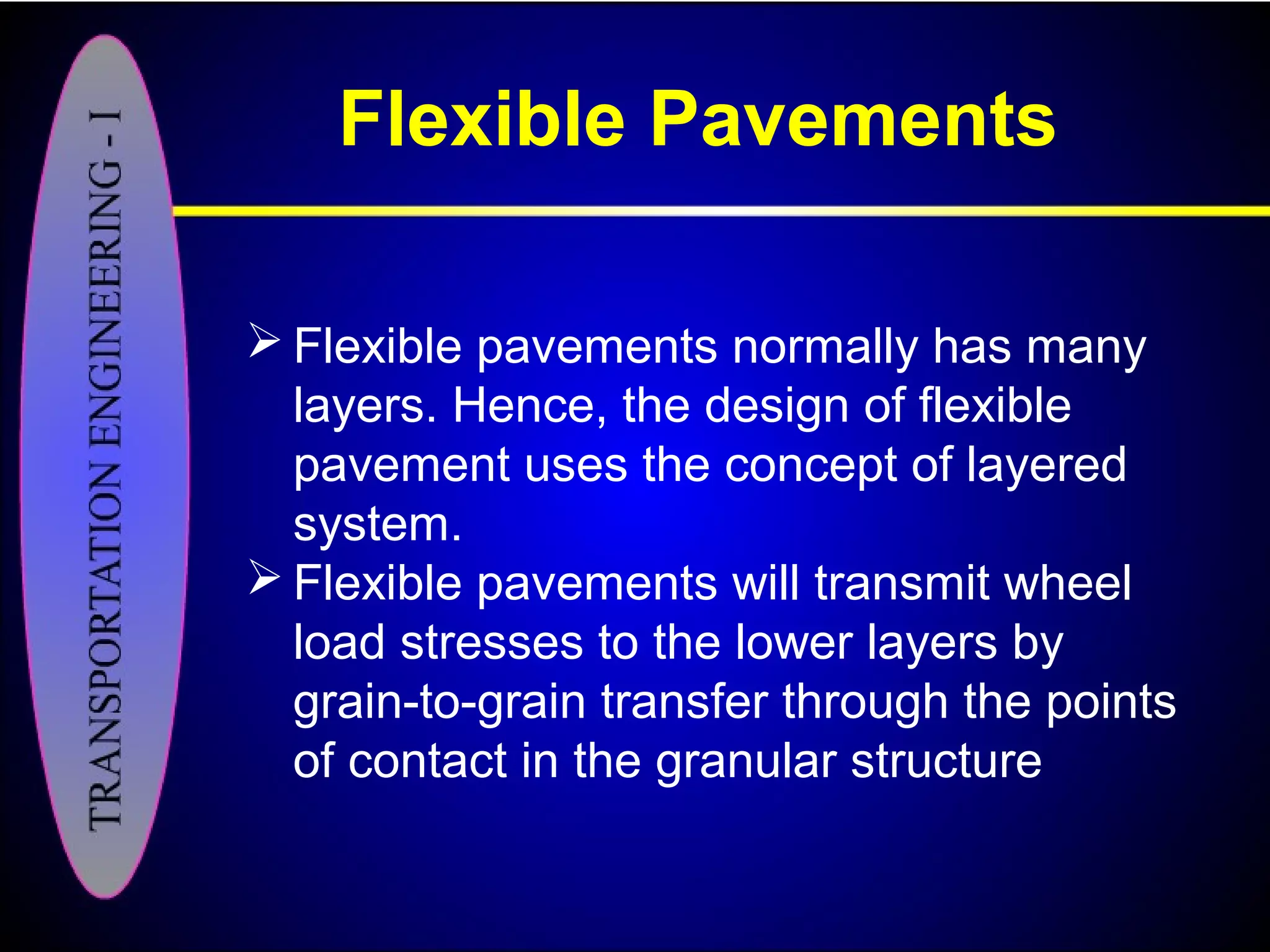 Flexible Pavements
 Flexible pavements normally has many
layers. Hence, the design of flexible
pavement uses the concept of layered
system.
 Flexible pavements will transmit wheel
load stresses to the lower layers by
grain-to-grain transfer through the points
of contact in the granular structure
 