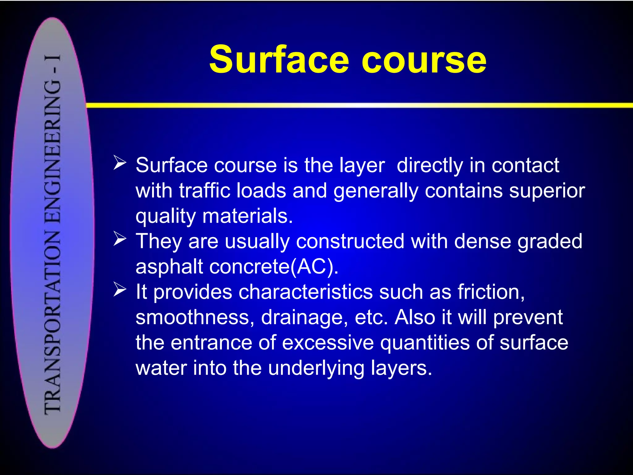 Surface course
 Surface course is the layer directly in contact
with traffic loads and generally contains superior
quality materials.
 They are usually constructed with dense graded
asphalt concrete(AC).
 It provides characteristics such as friction,
smoothness, drainage, etc. Also it will prevent
the entrance of excessive quantities of surface
water into the underlying layers.
 