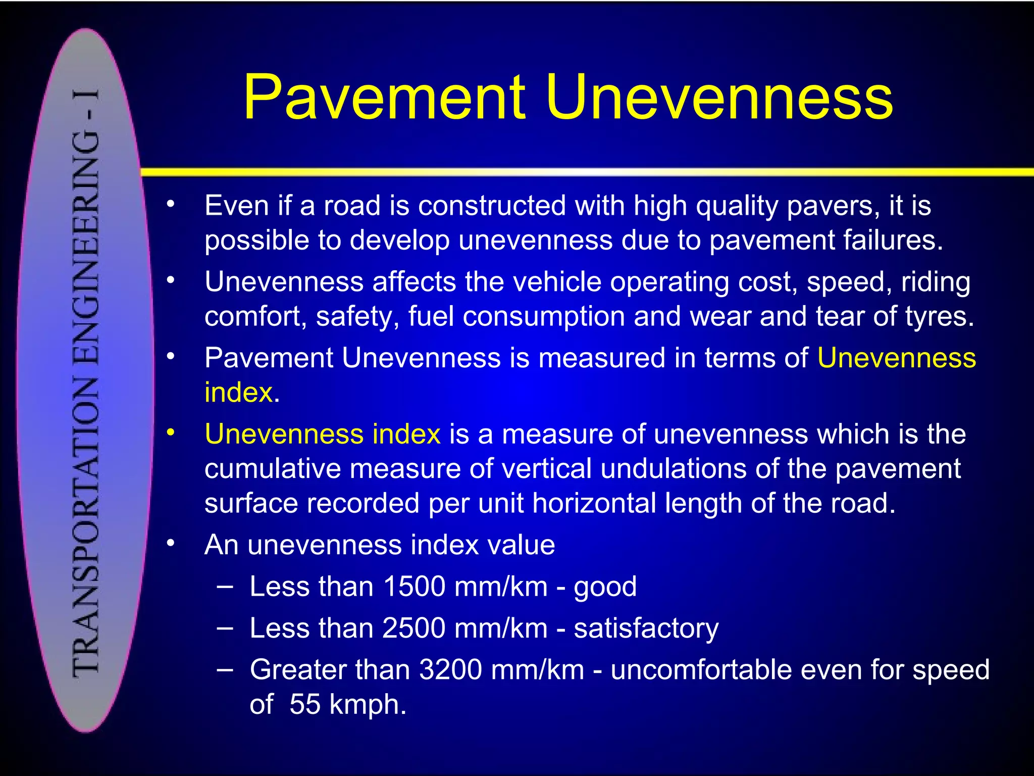 Pavement Unevenness
• Even if a road is constructed with high quality pavers, it is
possible to develop unevenness due to pavement failures.
• Unevenness affects the vehicle operating cost, speed, riding
comfort, safety, fuel consumption and wear and tear of tyres.
• Pavement Unevenness is measured in terms of Unevenness
index.
• Unevenness index is a measure of unevenness which is the
cumulative measure of vertical undulations of the pavement
surface recorded per unit horizontal length of the road.
• An unevenness index value
– Less than 1500 mm/km - good
– Less than 2500 mm/km - satisfactory
– Greater than 3200 mm/km - uncomfortable even for speed
of 55 kmph.
 