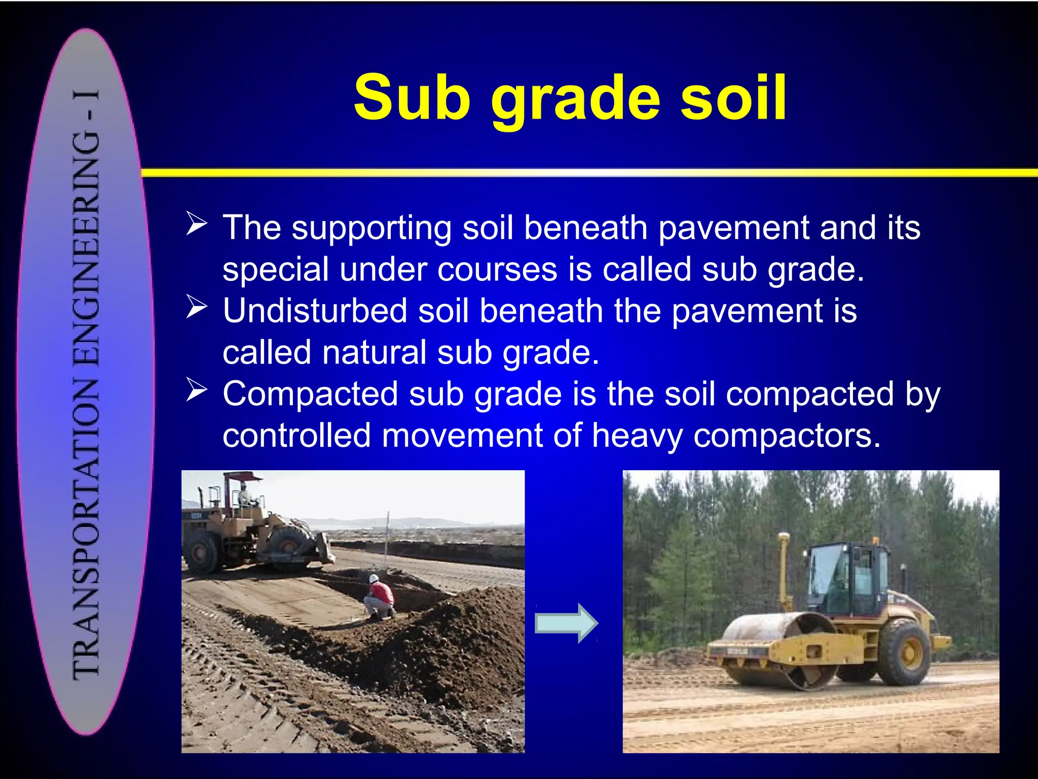 Sub grade soil
 The supporting soil beneath pavement and its
special under courses is called sub grade.
 Undisturbed soil beneath the pavement is
called natural sub grade.
 Compacted sub grade is the soil compacted by
controlled movement of heavy compactors.
 