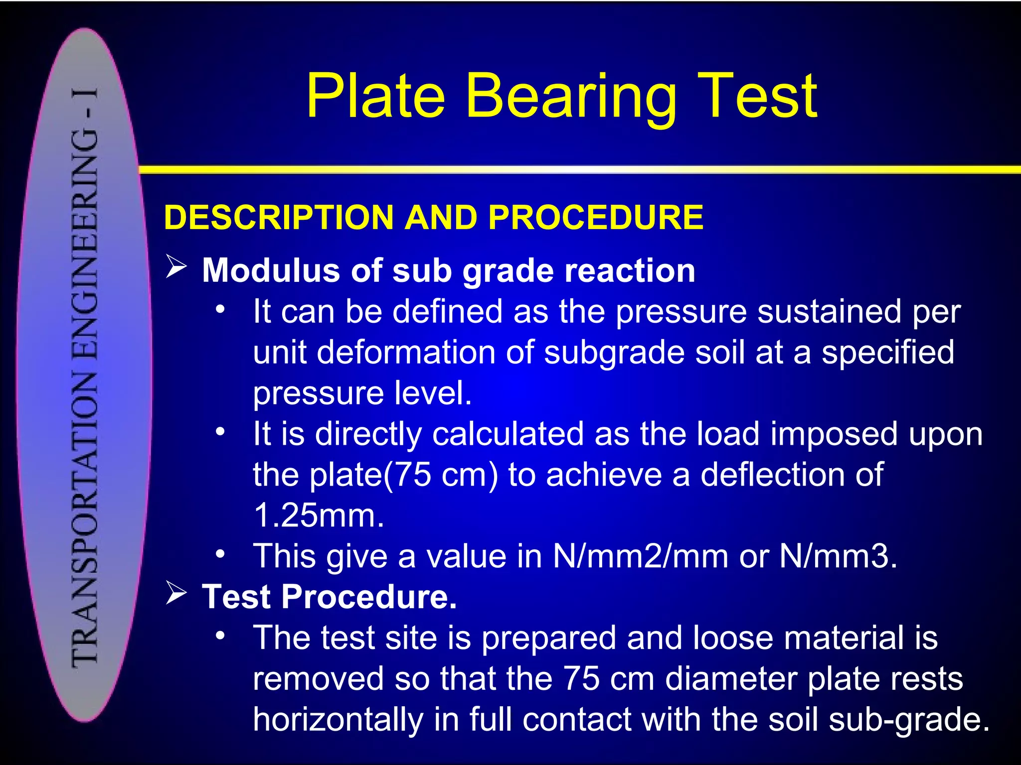 Plate Bearing Test
DESCRIPTION AND PROCEDURE
 Modulus of sub grade reaction
• It can be defined as the pressure sustained per
unit deformation of subgrade soil at a specified
pressure level.
• It is directly calculated as the load imposed upon
the plate(75 cm) to achieve a deflection of
1.25mm.
• This give a value in N/mm2/mm or N/mm3.
 Test Procedure.
• The test site is prepared and loose material is
removed so that the 75 cm diameter plate rests
horizontally in full contact with the soil sub-grade.
 
