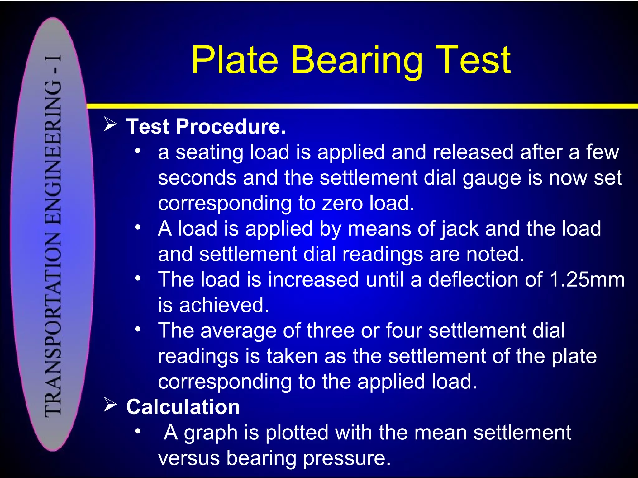 Plate Bearing Test
 Test Procedure.
• a seating load is applied and released after a few
seconds and the settlement dial gauge is now set
corresponding to zero load.
• A load is applied by means of jack and the load
and settlement dial readings are noted.
• The load is increased until a deflection of 1.25mm
is achieved.
• The average of three or four settlement dial
readings is taken as the settlement of the plate
corresponding to the applied load.
 Calculation
• A graph is plotted with the mean settlement
versus bearing pressure.
 
