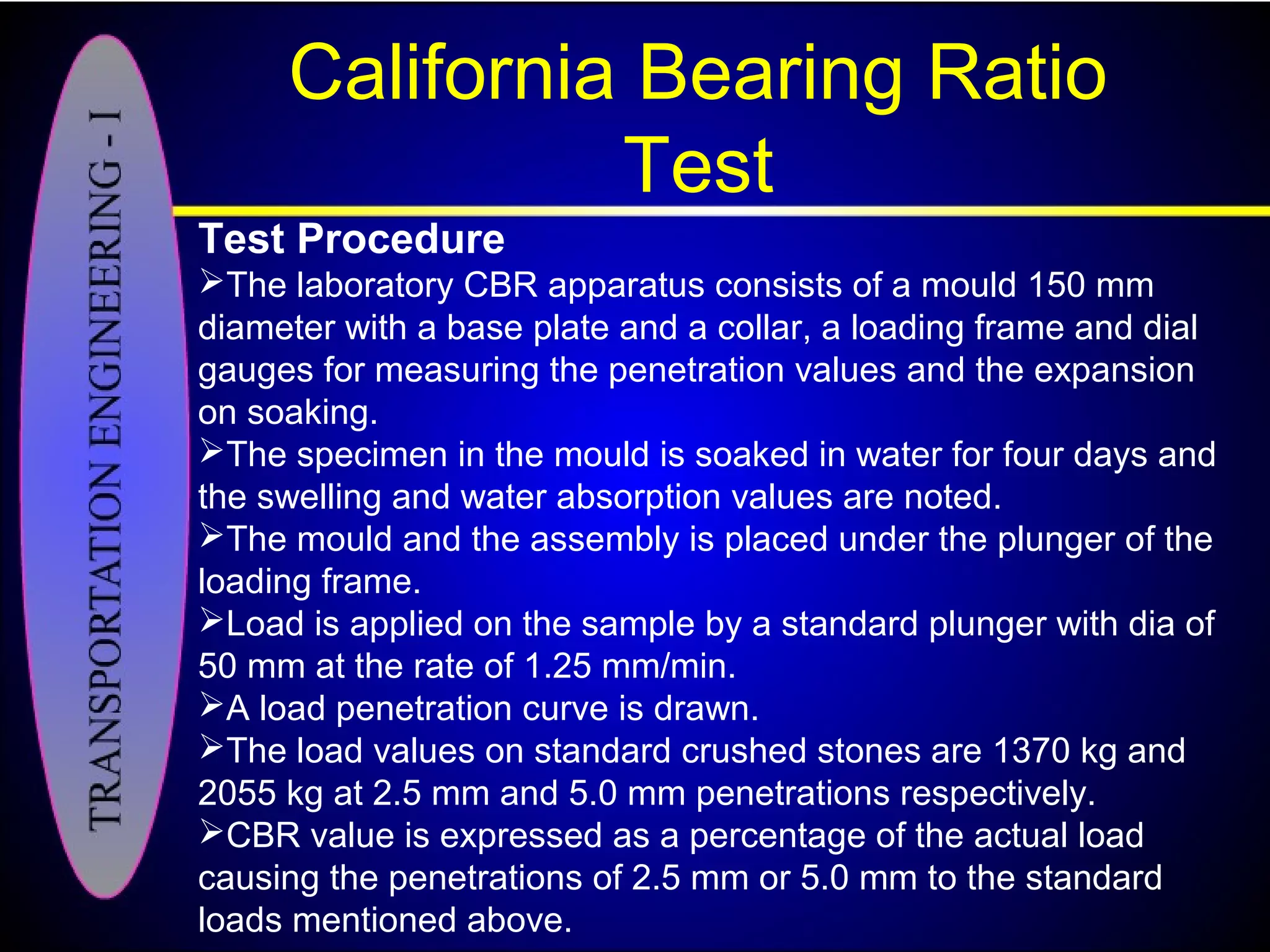 California Bearing Ratio
Test
Test Procedure
The laboratory CBR apparatus consists of a mould 150 mm
diameter with a base plate and a collar, a loading frame and dial
gauges for measuring the penetration values and the expansion
on soaking.
The specimen in the mould is soaked in water for four days and
the swelling and water absorption values are noted.
The mould and the assembly is placed under the plunger of the
loading frame.
Load is applied on the sample by a standard plunger with dia of
50 mm at the rate of 1.25 mm/min.
A load penetration curve is drawn.
The load values on standard crushed stones are 1370 kg and
2055 kg at 2.5 mm and 5.0 mm penetrations respectively.
CBR value is expressed as a percentage of the actual load
causing the penetrations of 2.5 mm or 5.0 mm to the standard
loads mentioned above.
 