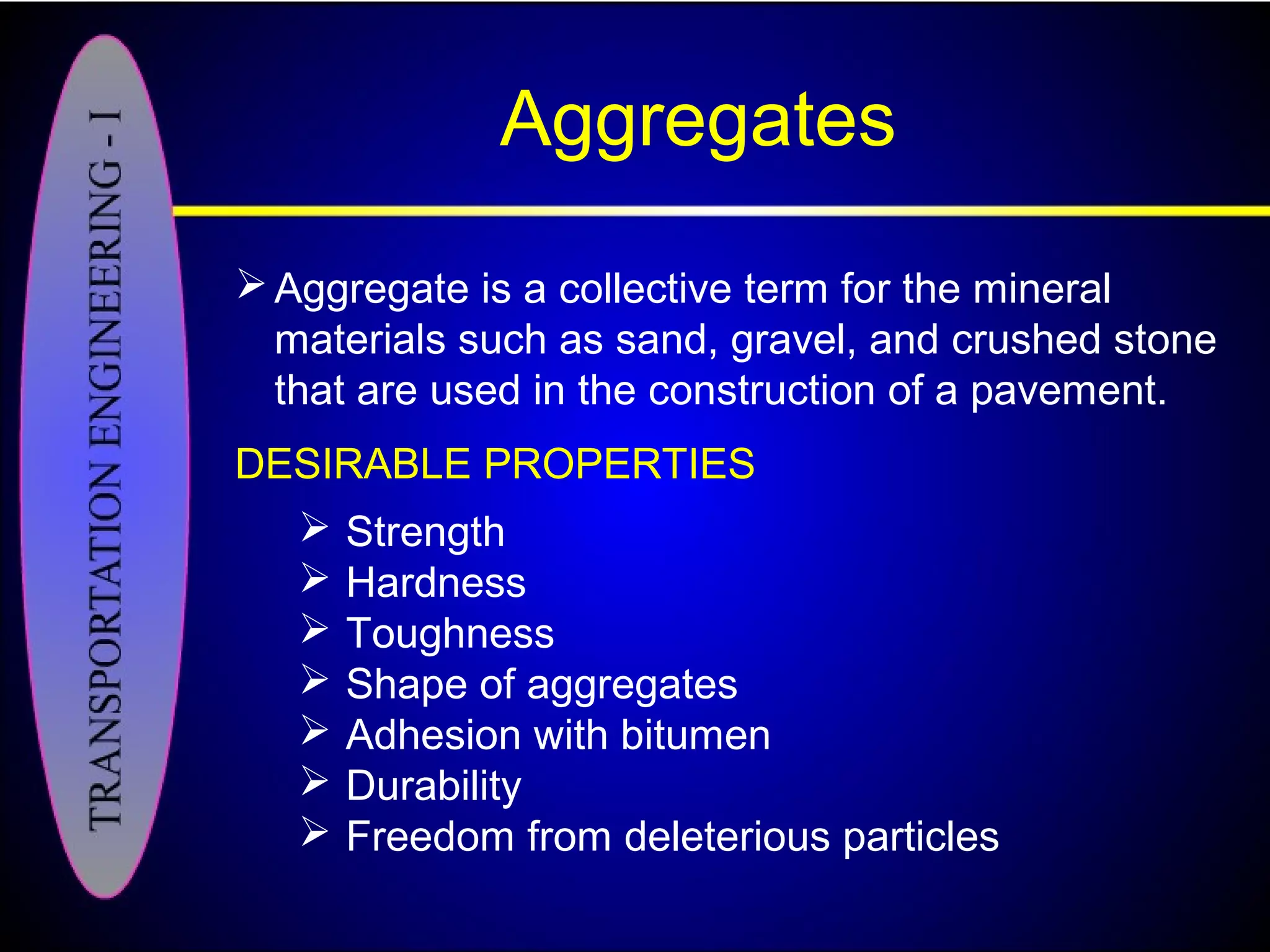 Aggregates
Aggregate is a collective term for the mineral
materials such as sand, gravel, and crushed stone
that are used in the construction of a pavement.
DESIRABLE PROPERTIES
 Strength
 Hardness
 Toughness
 Shape of aggregates
 Adhesion with bitumen
 Durability
 Freedom from deleterious particles
 