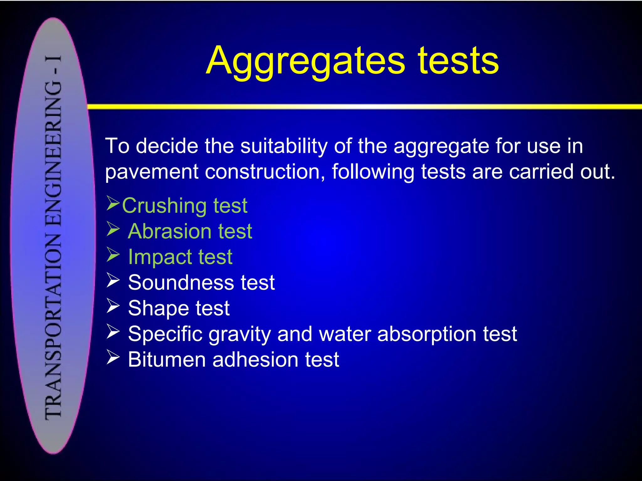 Aggregates tests
To decide the suitability of the aggregate for use in
pavement construction, following tests are carried out.
Crushing test
 Abrasion test
 Impact test
 Soundness test
 Shape test
 Specific gravity and water absorption test
 Bitumen adhesion test
 