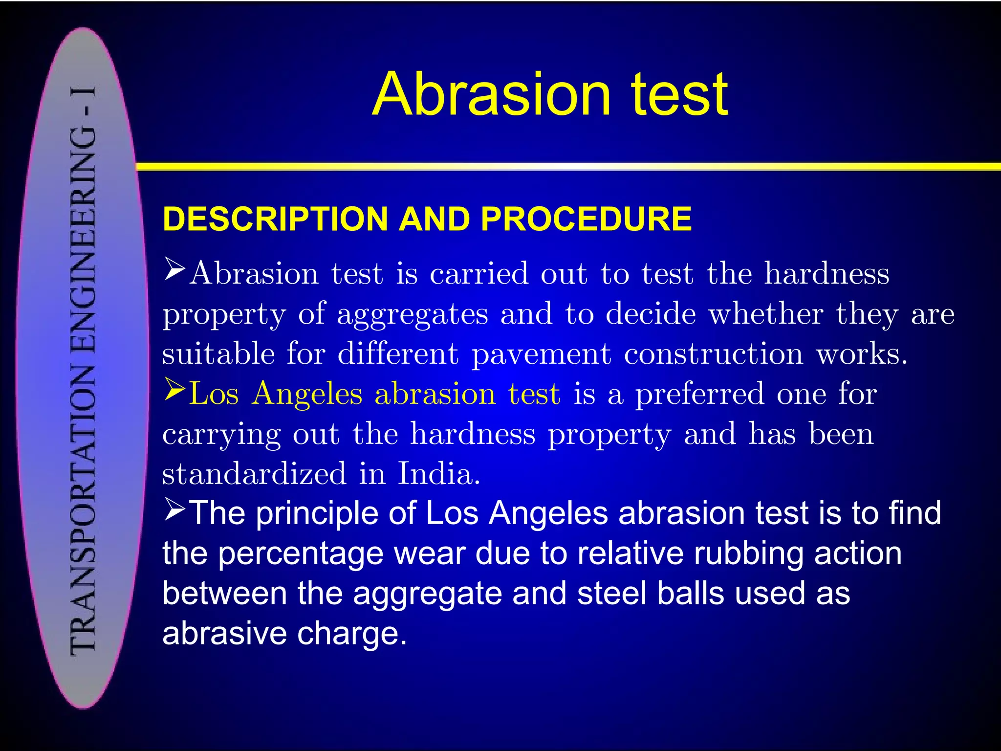 Abrasion test
DESCRIPTION AND PROCEDURE
Abrasion test is carried out to test the hardness
property of aggregates and to decide whether they are
suitable for different pavement construction works.
Los Angeles abrasion test is a preferred one for
carrying out the hardness property and has been
standardized in India.
The principle of Los Angeles abrasion test is to find
the percentage wear due to relative rubbing action
between the aggregate and steel balls used as
abrasive charge.
 
