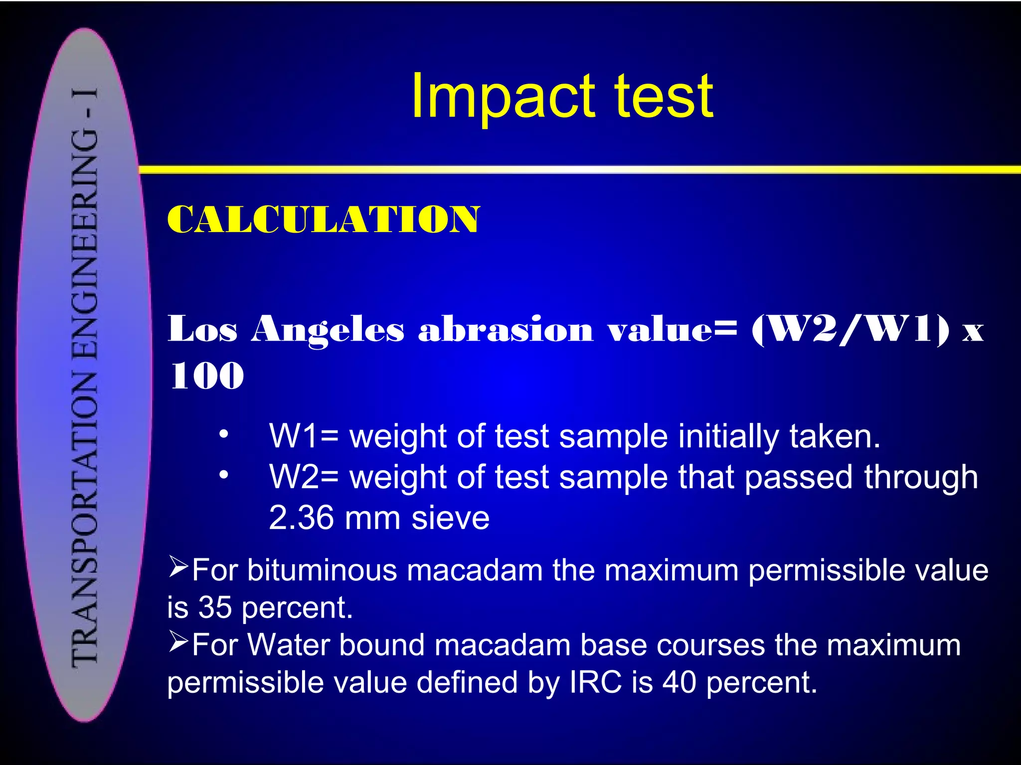 Impact test
CALCULATION
Los Angeles abrasion value= (W2/W1) x
100
• W1= weight of test sample initially taken.
• W2= weight of test sample that passed through
2.36 mm sieve
For bituminous macadam the maximum permissible value
is 35 percent.
For Water bound macadam base courses the maximum
permissible value defined by IRC is 40 percent.
 