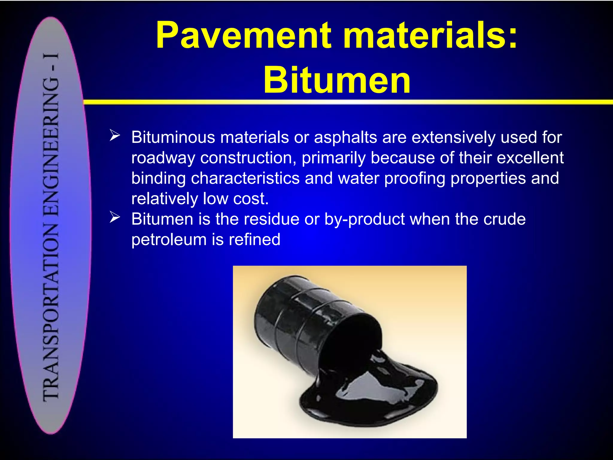 Pavement materials:
Bitumen
 Bituminous materials or asphalts are extensively used for
roadway construction, primarily because of their excellent
binding characteristics and water proofing properties and
relatively low cost.
 Bitumen is the residue or by-product when the crude
petroleum is refined
 