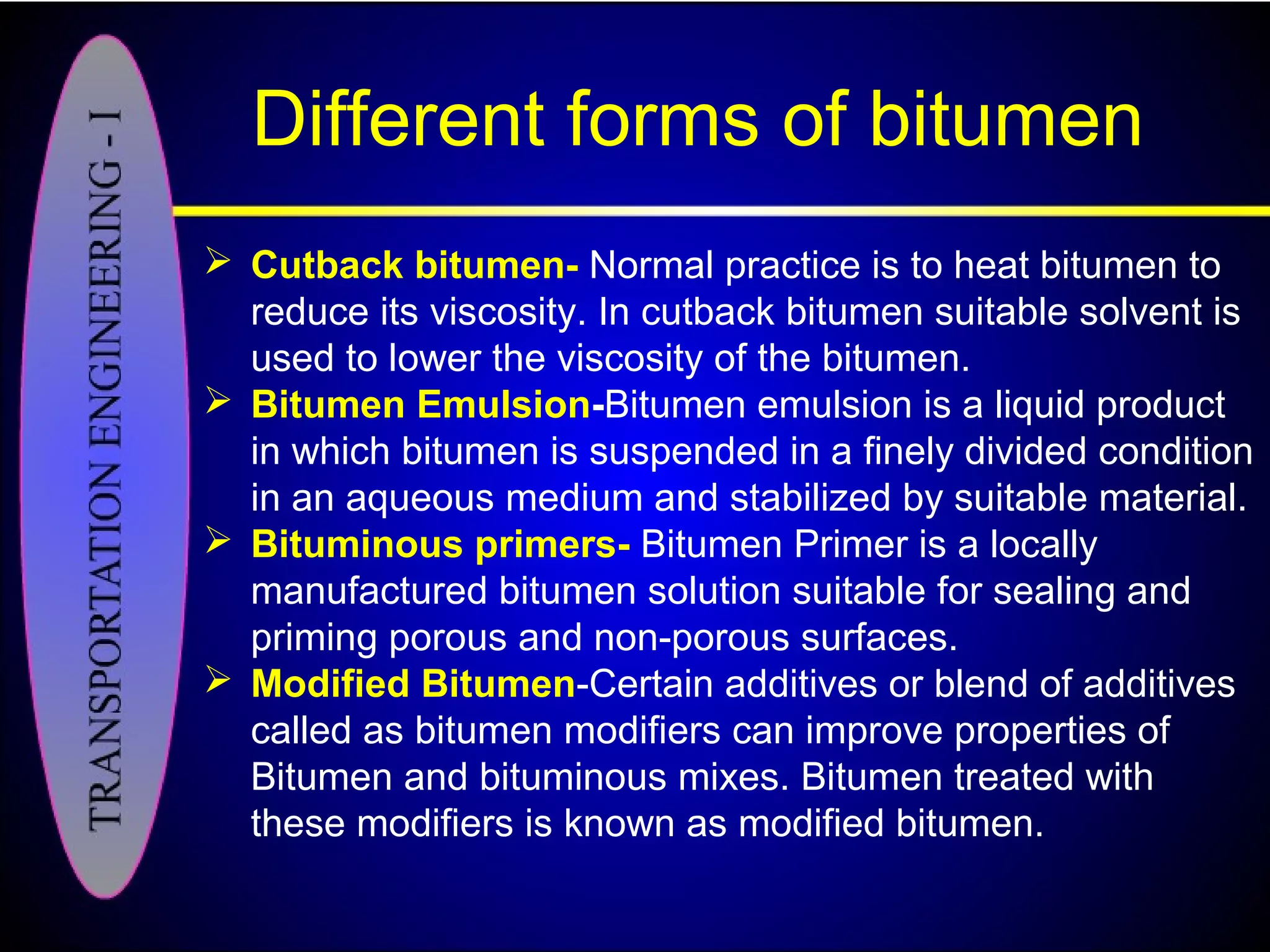 Different forms of bitumen
 Cutback bitumen- Normal practice is to heat bitumen to
reduce its viscosity. In cutback bitumen suitable solvent is
used to lower the viscosity of the bitumen.
 Bitumen Emulsion-Bitumen emulsion is a liquid product
in which bitumen is suspended in a finely divided condition
in an aqueous medium and stabilized by suitable material.
 Bituminous primers- Bitumen Primer is a locally
manufactured bitumen solution suitable for sealing and
priming porous and non-porous surfaces.
 Modified Bitumen-Certain additives or blend of additives
called as bitumen modifiers can improve properties of
Bitumen and bituminous mixes. Bitumen treated with
these modifiers is known as modified bitumen.
 