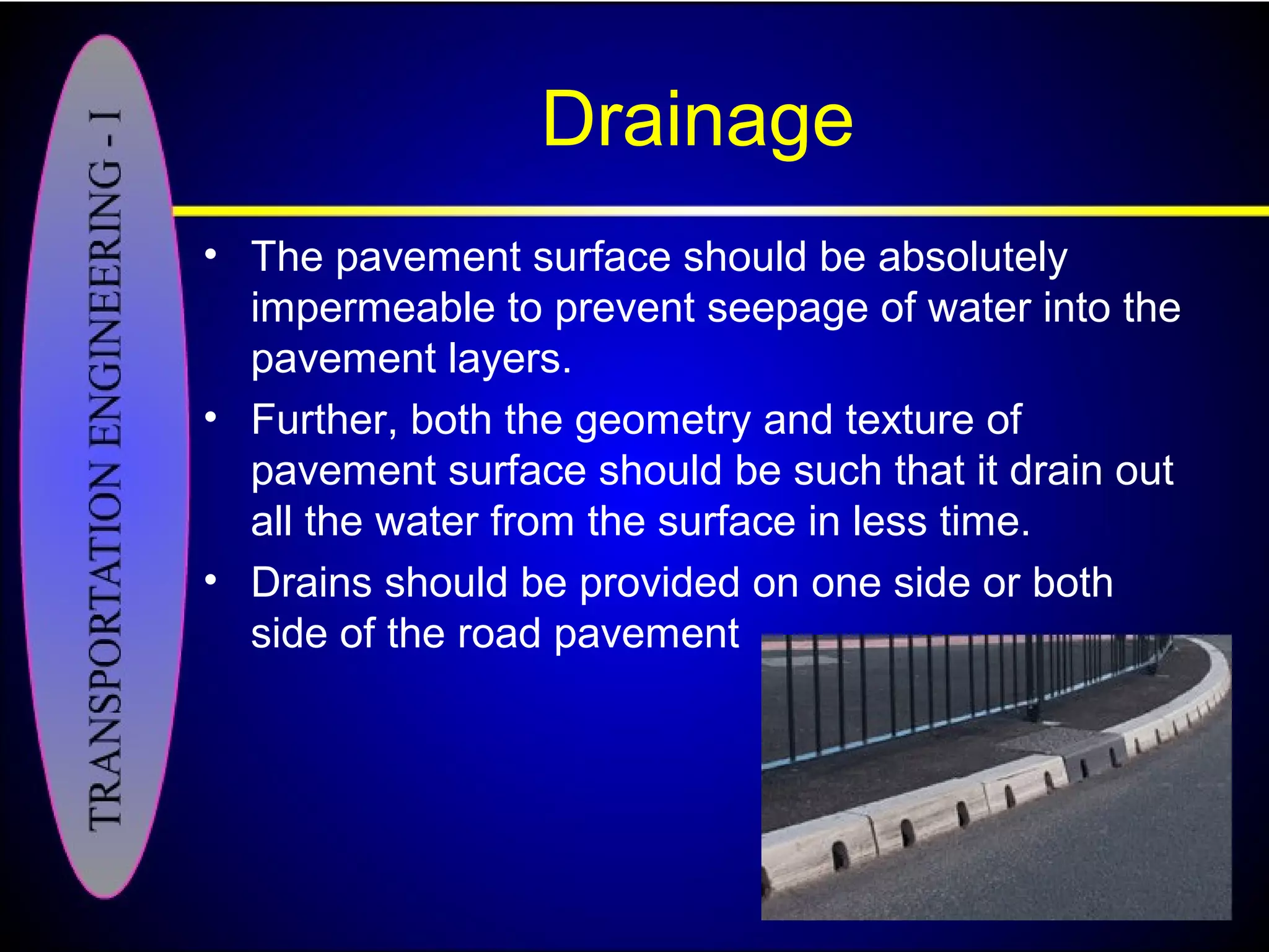Drainage
• The pavement surface should be absolutely
impermeable to prevent seepage of water into the
pavement layers.
• Further, both the geometry and texture of
pavement surface should be such that it drain out
all the water from the surface in less time.
• Drains should be provided on one side or both
side of the road pavement
 