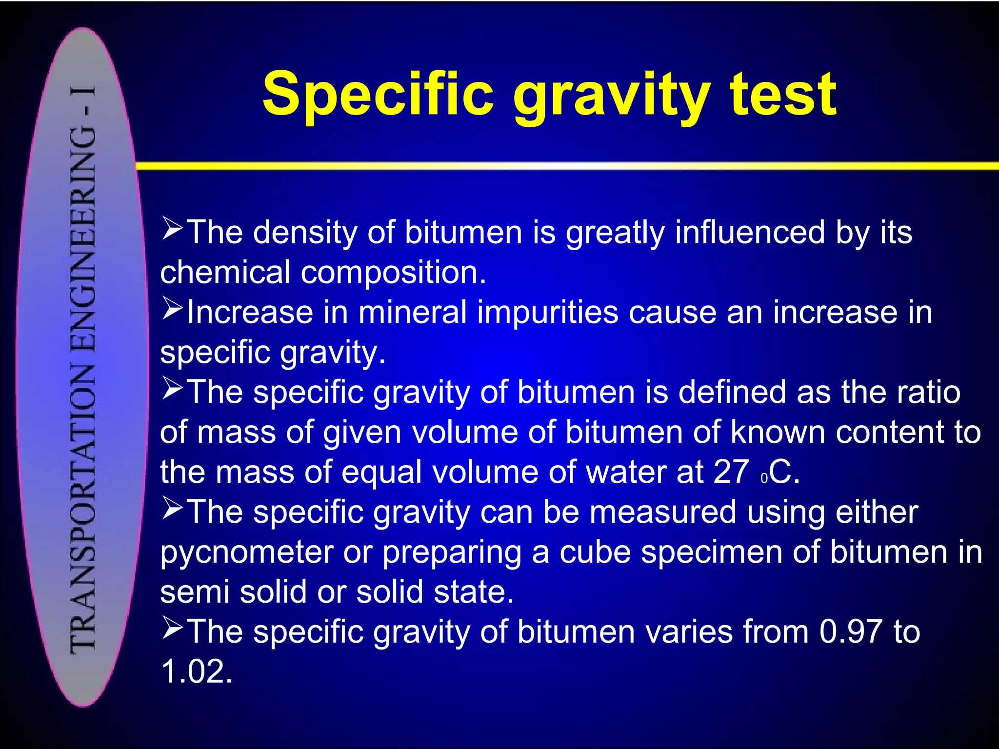 Specific gravity test
The density of bitumen is greatly influenced by its
chemical composition.
Increase in mineral impurities cause an increase in
specific gravity.
The specific gravity of bitumen is defined as the ratio
of mass of given volume of bitumen of known content to
the mass of equal volume of water at 27 0C.
The specific gravity can be measured using either
pycnometer or preparing a cube specimen of bitumen in
semi solid or solid state.
The specific gravity of bitumen varies from 0.97 to
1.02.
 