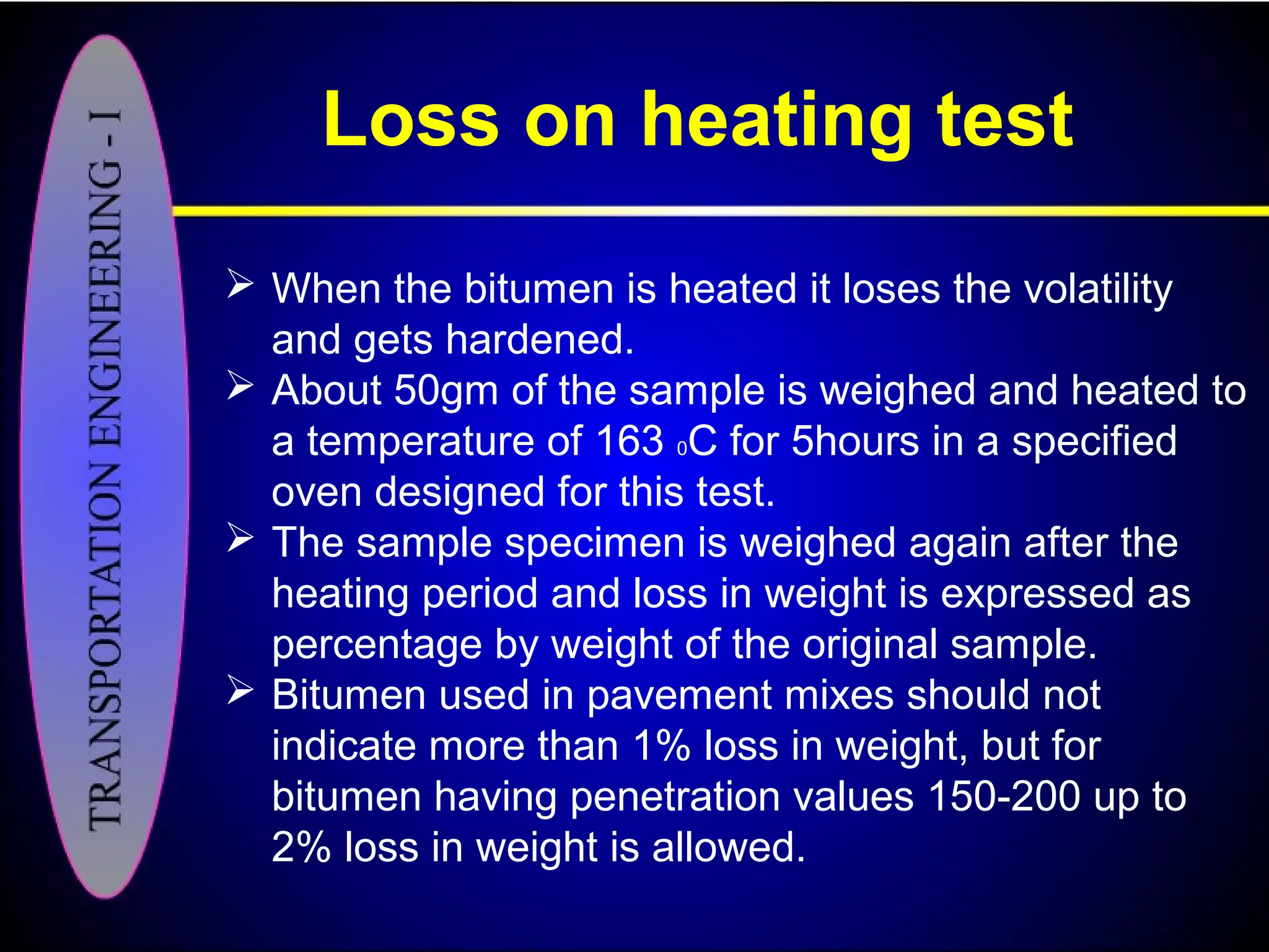 Loss on heating test
 When the bitumen is heated it loses the volatility
and gets hardened.
 About 50gm of the sample is weighed and heated to
a temperature of 163 0C for 5hours in a specified
oven designed for this test.
 The sample specimen is weighed again after the
heating period and loss in weight is expressed as
percentage by weight of the original sample.
 Bitumen used in pavement mixes should not
indicate more than 1% loss in weight, but for
bitumen having penetration values 150-200 up to
2% loss in weight is allowed.
 