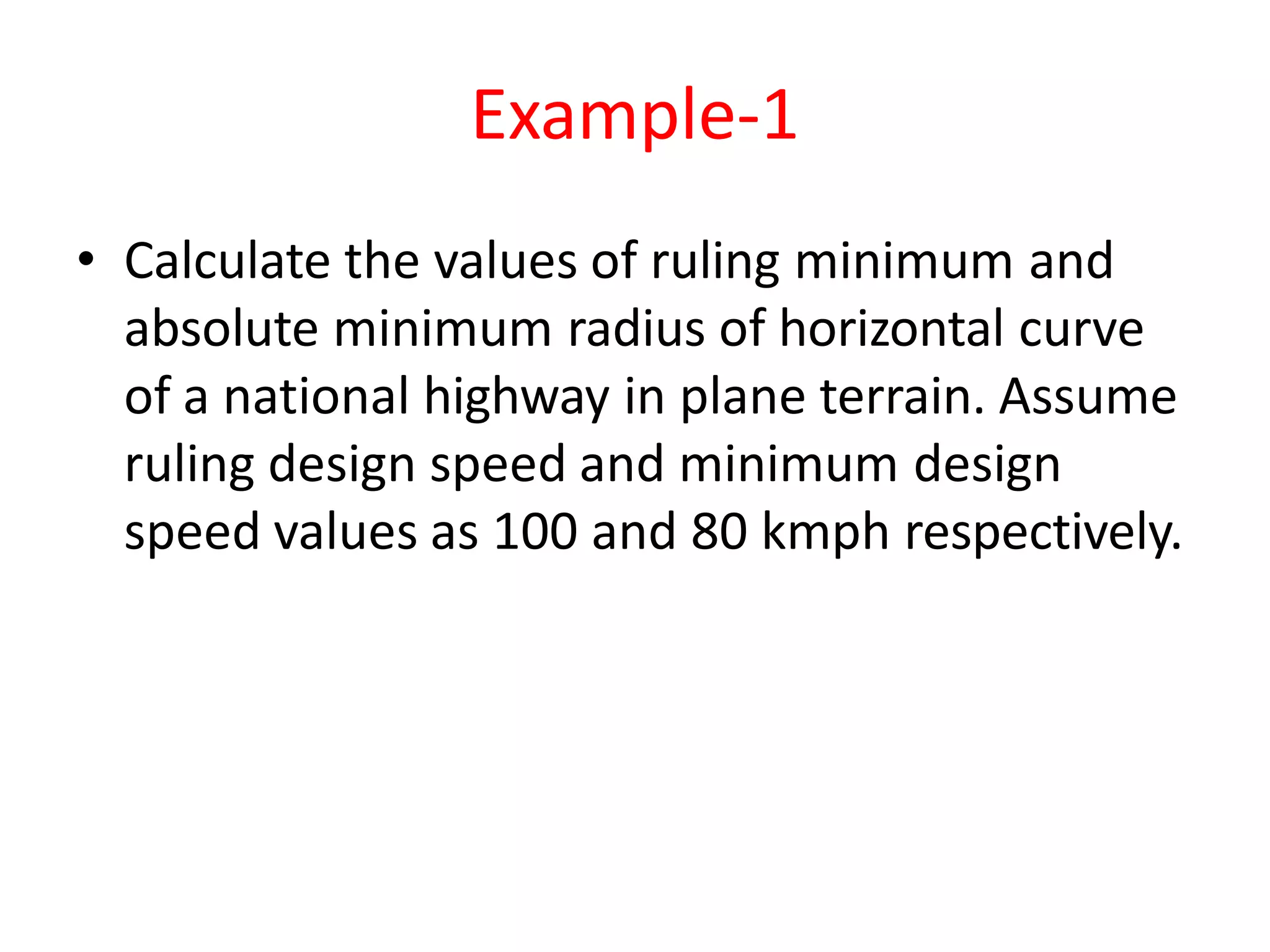 Example-1
• Calculate the values of ruling minimum and
absolute minimum radius of horizontal curve
of a national highway in plane terrain. Assume
ruling design speed and minimum design
speed values as 100 and 80 kmph respectively.
 