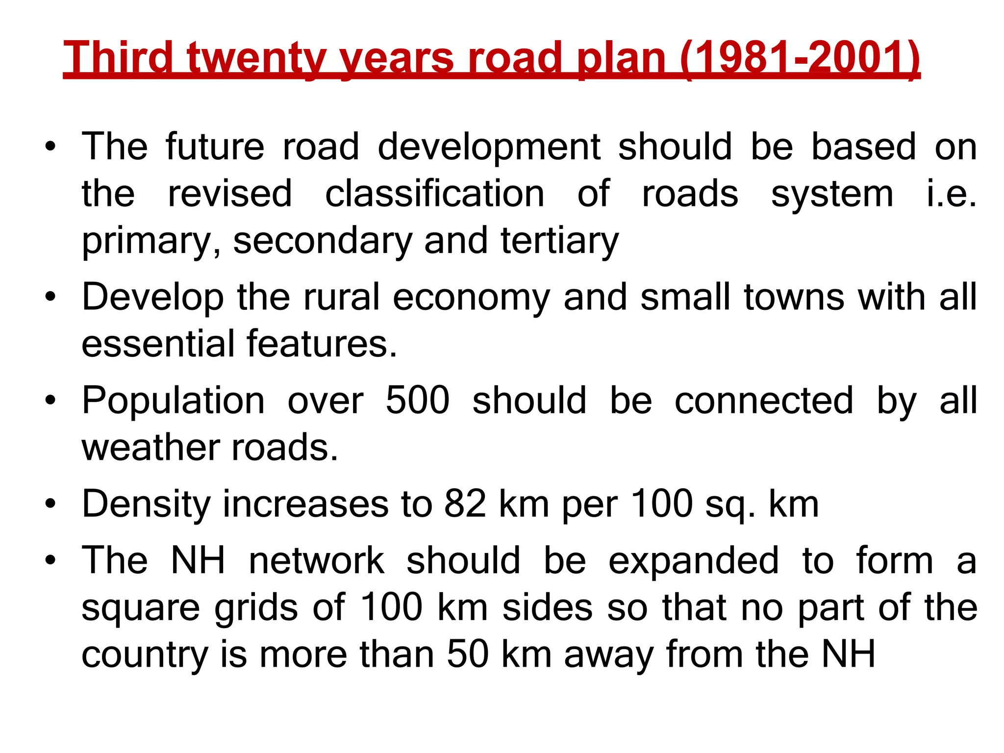 Third twenty years road plan (1981-2001)
• The future road development should be based on
the revised classification of roads system i.e.
primary, secondary and tertiary
• Develop the rural economy and small towns with all
essential features.
• Population over 500 should be connected by all
weather roads.
• Density increases to 82 km per 100 sq. km
• The NH network should be expanded to form a
square grids of 100 km sides so that no part of the
country is more than 50 km away from the NH
 