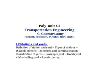 Poly unit 4.2
Transportation Engineering
- C. Coomarasamy
Formerly Professor / Director, JRPC Trichy.

4.2 Stations and yards:
Definition of station and yard – Types of stations –
Wayside stations – Junctions and Terminal station –
Classification of yards – Passenger yard – Goods yard
– Marshalling yard – Level crossing.

 