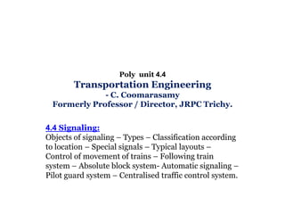 Poly unit 4.4

Transportation Engineering
- C. Coomarasamy
Formerly Professor / Director, JRPC Trichy.
4.4 Signaling:
Objects of signaling – Types – Classification according
to location – Special signals – Typical layouts –
Control of movement of trains – Following train
system – Absolute block system- Automatic signaling –
Pilot guard system – Centralised traffic control system.

 