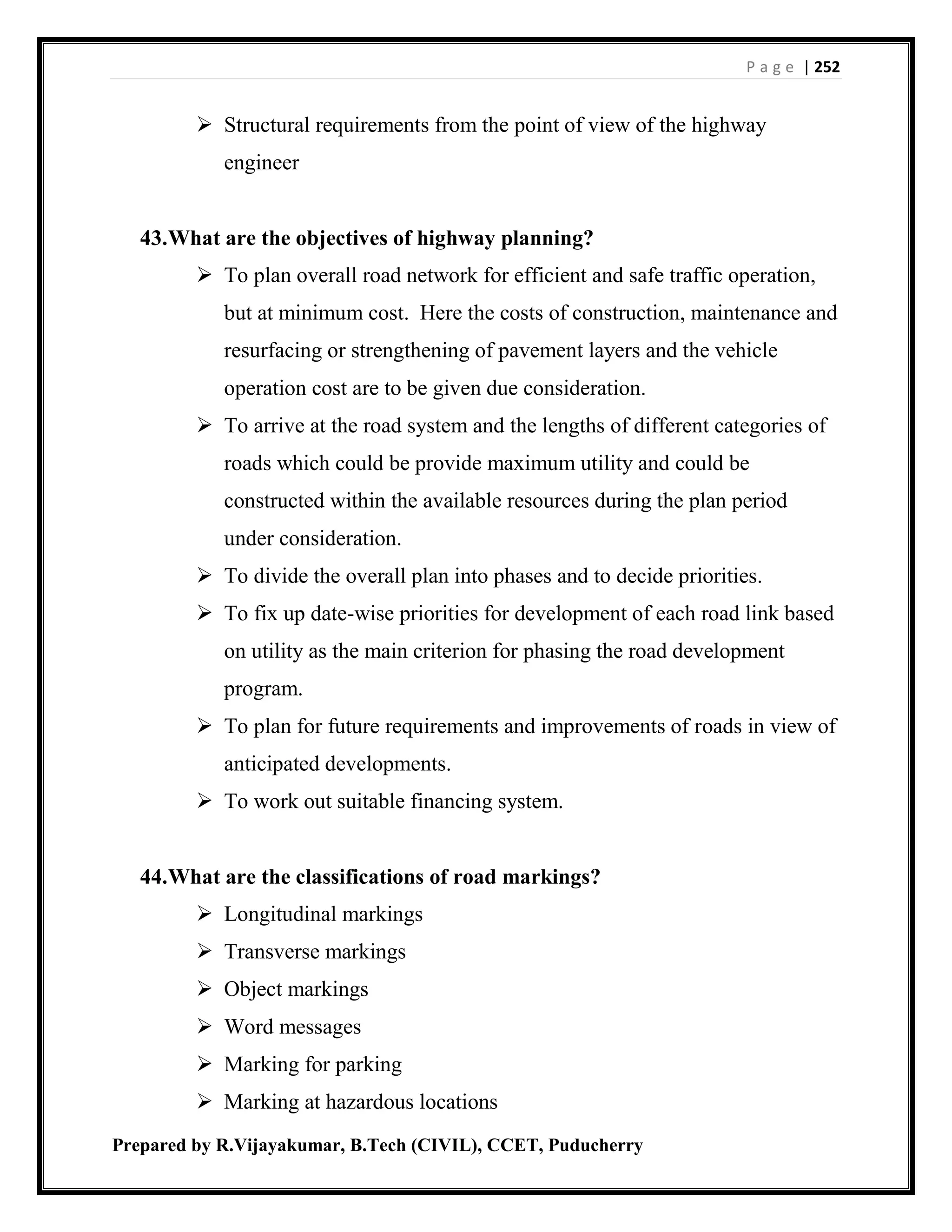 P a g e | 252
Prepared by R.Vijayakumar, B.Tech (CIVIL), CCET, Puducherry
 Structural requirements from the point of view of the highway
engineer
43.What are the objectives of highway planning?
 To plan overall road network for efficient and safe traffic operation,
but at minimum cost. Here the costs of construction, maintenance and
resurfacing or strengthening of pavement layers and the vehicle
operation cost are to be given due consideration.
 To arrive at the road system and the lengths of different categories of
roads which could be provide maximum utility and could be
constructed within the available resources during the plan period
under consideration.
 To divide the overall plan into phases and to decide priorities.
 To fix up date-wise priorities for development of each road link based
on utility as the main criterion for phasing the road development
program.
 To plan for future requirements and improvements of roads in view of
anticipated developments.
 To work out suitable financing system.
44.What are the classifications of road markings?
 Longitudinal markings
 Transverse markings
 Object markings
 Word messages
 Marking for parking
 Marking at hazardous locations
 