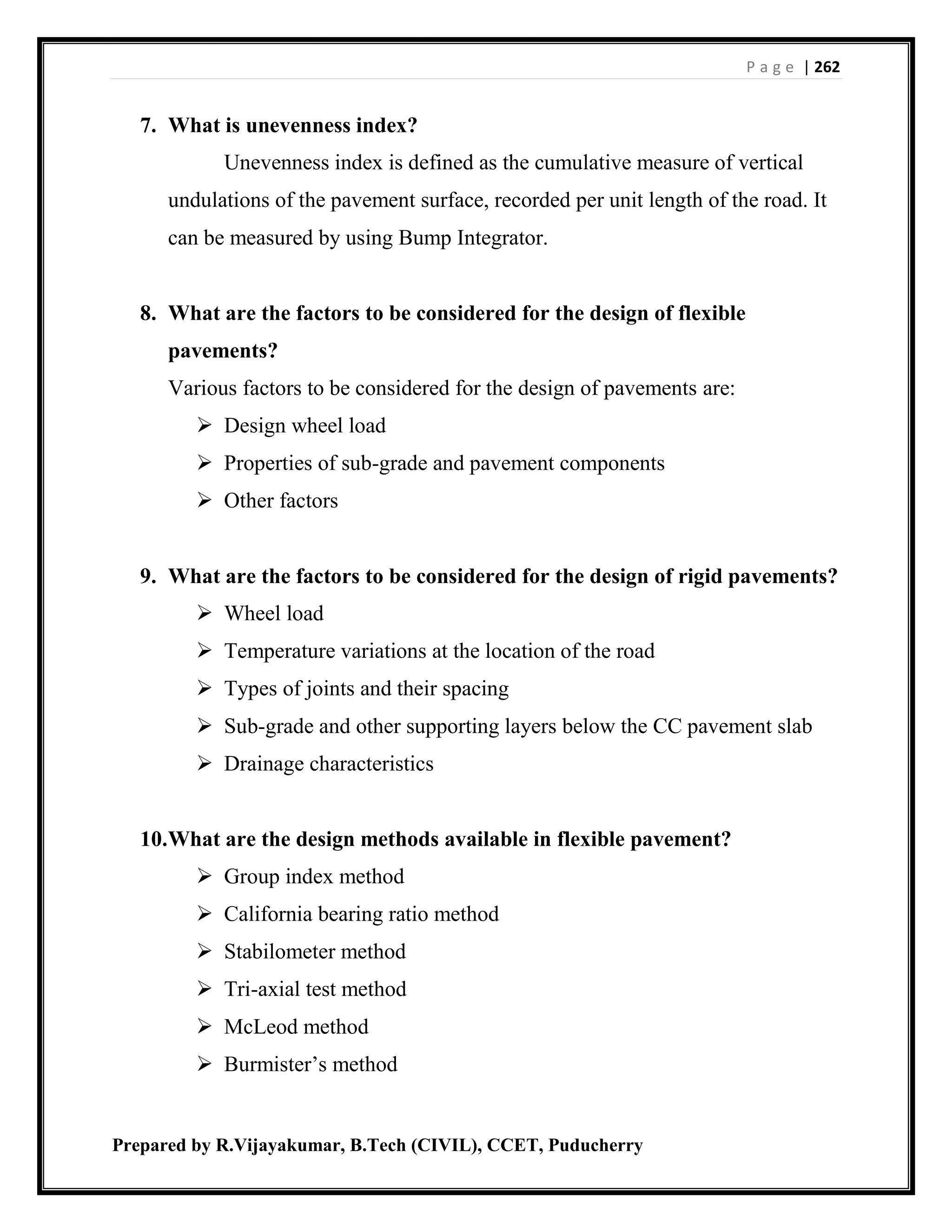 P a g e | 262
Prepared by R.Vijayakumar, B.Tech (CIVIL), CCET, Puducherry
7. What is unevenness index?
Unevenness index is defined as the cumulative measure of vertical
undulations of the pavement surface, recorded per unit length of the road. It
can be measured by using Bump Integrator.
8. What are the factors to be considered for the design of flexible
pavements?
Various factors to be considered for the design of pavements are:
 Design wheel load
 Properties of sub-grade and pavement components
 Other factors
9. What are the factors to be considered for the design of rigid pavements?
 Wheel load
 Temperature variations at the location of the road
 Types of joints and their spacing
 Sub-grade and other supporting layers below the CC pavement slab
 Drainage characteristics
10.What are the design methods available in flexible pavement?
 Group index method
 California bearing ratio method
 Stabilometer method
 Tri-axial test method
 McLeod method
 Burmister’s method
 