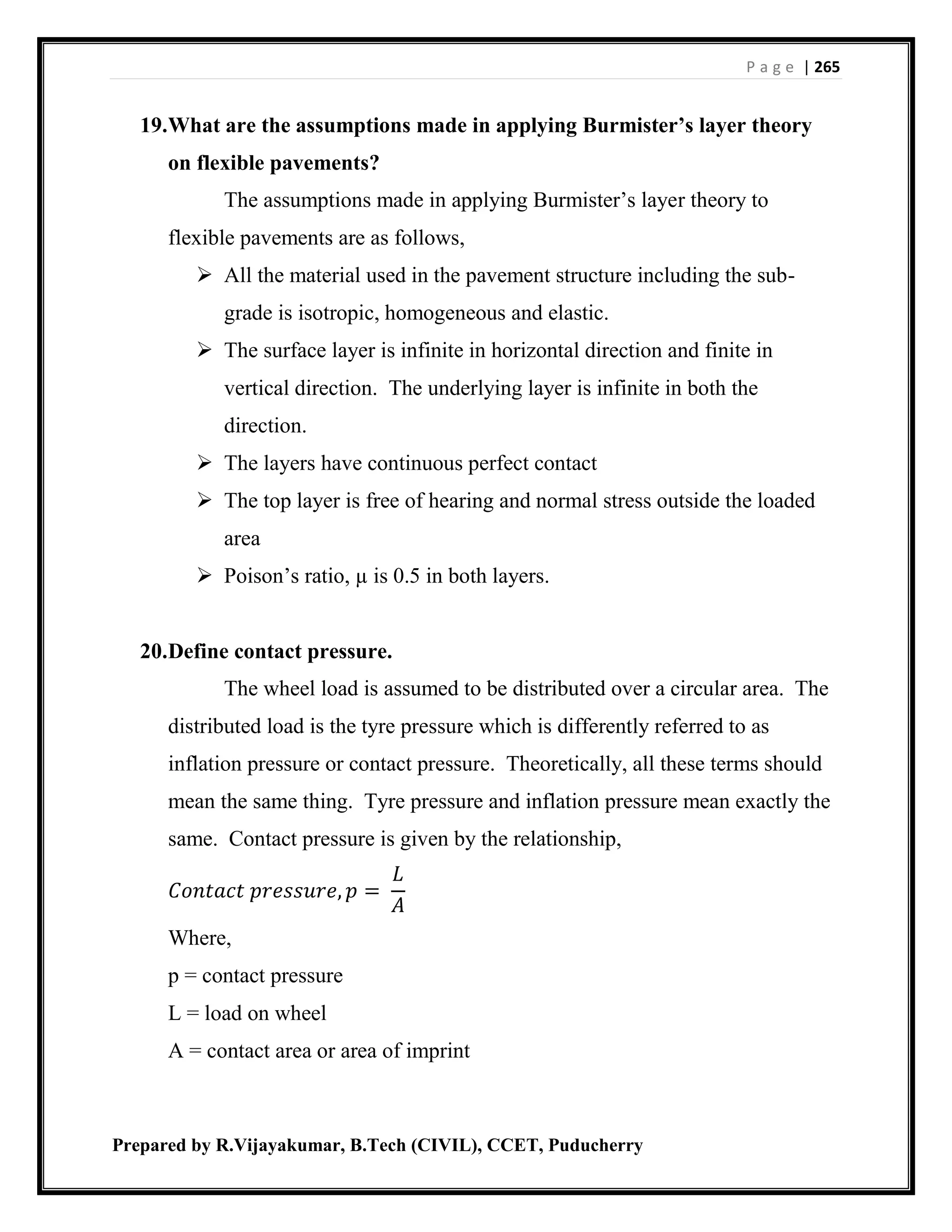P a g e | 265
Prepared by R.Vijayakumar, B.Tech (CIVIL), CCET, Puducherry
19.What are the assumptions made in applying Burmister’s layer theory
on flexible pavements?
The assumptions made in applying Burmister’s layer theory to
flexible pavements are as follows,
 All the material used in the pavement structure including the sub-
grade is isotropic, homogeneous and elastic.
 The surface layer is infinite in horizontal direction and finite in
vertical direction. The underlying layer is infinite in both the
direction.
 The layers have continuous perfect contact
 The top layer is free of hearing and normal stress outside the loaded
area
 Poison’s ratio, µ is 0.5 in both layers.
20.Define contact pressure.
The wheel load is assumed to be distributed over a circular area. The
distributed load is the tyre pressure which is differently referred to as
inflation pressure or contact pressure. Theoretically, all these terms should
mean the same thing. Tyre pressure and inflation pressure mean exactly the
same. Contact pressure is given by the relationship,
𝐶𝑜𝑛𝑡𝑎𝑐𝑡 𝑝𝑟𝑒𝑠𝑠𝑢𝑟𝑒, 𝑝 =
𝐿
𝐴
Where,
p = contact pressure
L = load on wheel
A = contact area or area of imprint
 