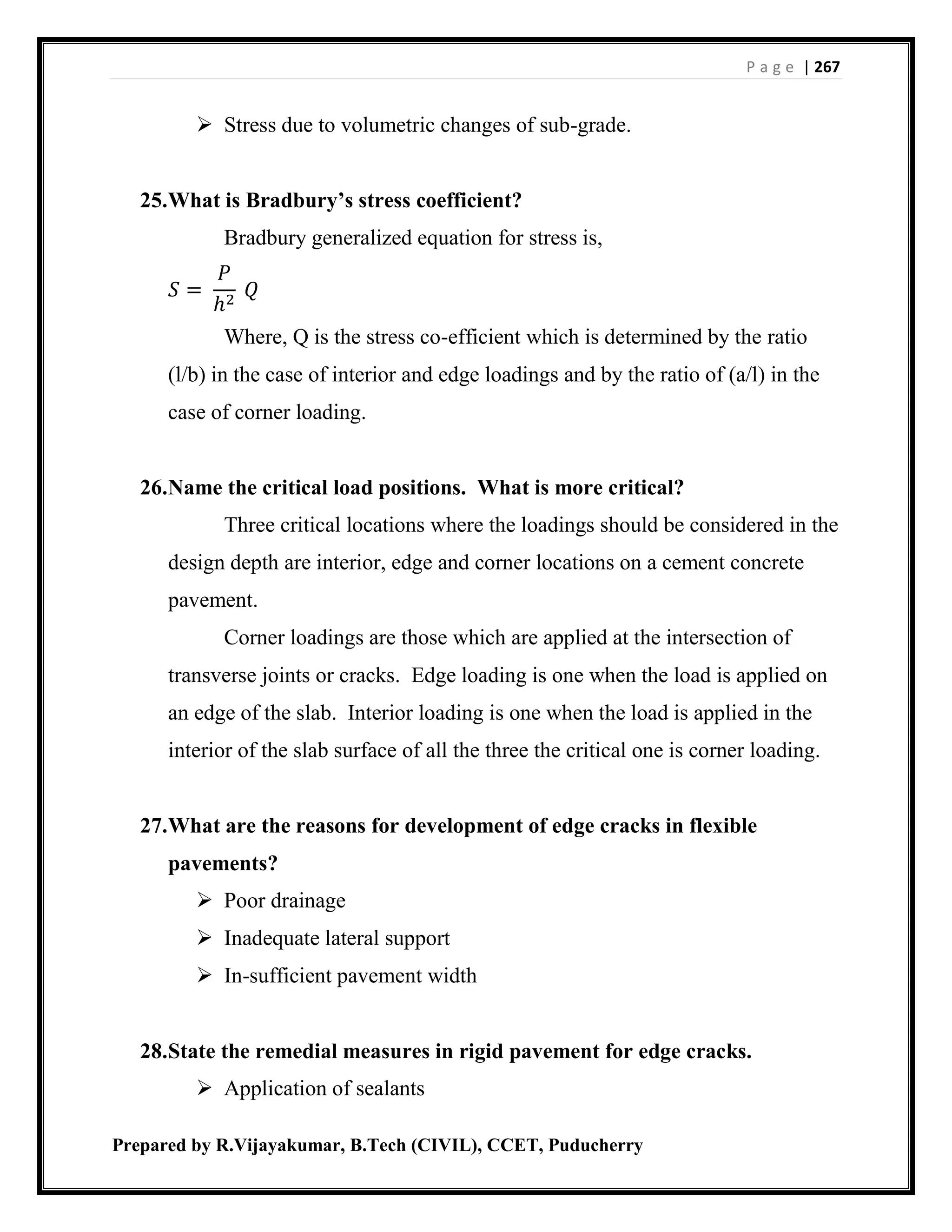 P a g e | 267
Prepared by R.Vijayakumar, B.Tech (CIVIL), CCET, Puducherry
 Stress due to volumetric changes of sub-grade.
25.What is Bradbury’s stress coefficient?
Bradbury generalized equation for stress is,
𝑆 =
𝑃
ℎ2
𝑄
Where, Q is the stress co-efficient which is determined by the ratio
(l/b) in the case of interior and edge loadings and by the ratio of (a/l) in the
case of corner loading.
26.Name the critical load positions. What is more critical?
Three critical locations where the loadings should be considered in the
design depth are interior, edge and corner locations on a cement concrete
pavement.
Corner loadings are those which are applied at the intersection of
transverse joints or cracks. Edge loading is one when the load is applied on
an edge of the slab. Interior loading is one when the load is applied in the
interior of the slab surface of all the three the critical one is corner loading.
27.What are the reasons for development of edge cracks in flexible
pavements?
 Poor drainage
 Inadequate lateral support
 In-sufficient pavement width
28.State the remedial measures in rigid pavement for edge cracks.
 Application of sealants
 