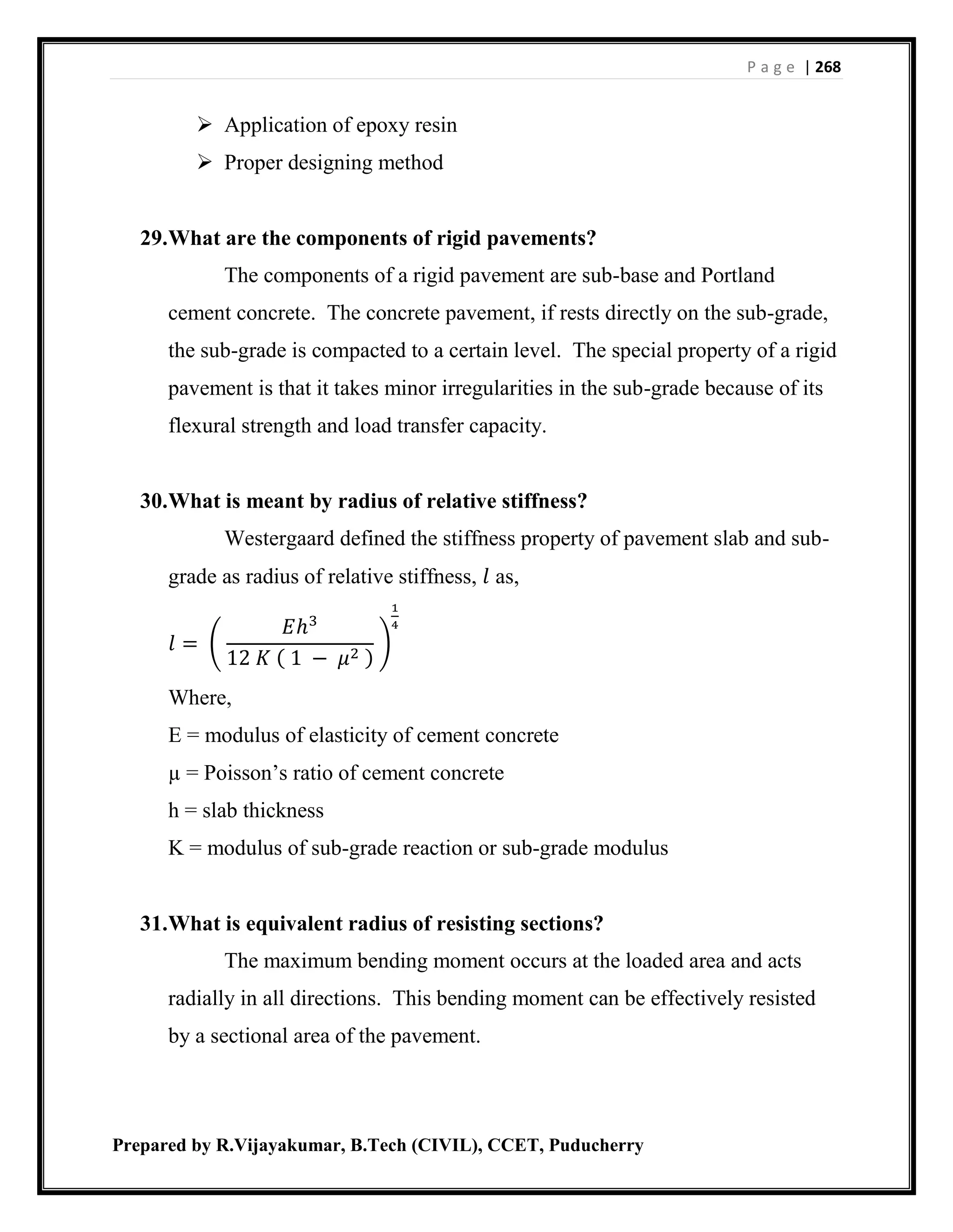 P a g e | 268
Prepared by R.Vijayakumar, B.Tech (CIVIL), CCET, Puducherry
 Application of epoxy resin
 Proper designing method
29.What are the components of rigid pavements?
The components of a rigid pavement are sub-base and Portland
cement concrete. The concrete pavement, if rests directly on the sub-grade,
the sub-grade is compacted to a certain level. The special property of a rigid
pavement is that it takes minor irregularities in the sub-grade because of its
flexural strength and load transfer capacity.
30.What is meant by radius of relative stiffness?
Westergaard defined the stiffness property of pavement slab and sub-
grade as radius of relative stiffness, 𝑙 as,
𝑙 = (
𝐸ℎ3
12 𝐾 ( 1 − 𝜇2 )
)
1
4
Where,
E = modulus of elasticity of cement concrete
µ = Poisson’s ratio of cement concrete
h = slab thickness
K = modulus of sub-grade reaction or sub-grade modulus
31.What is equivalent radius of resisting sections?
The maximum bending moment occurs at the loaded area and acts
radially in all directions. This bending moment can be effectively resisted
by a sectional area of the pavement.
 