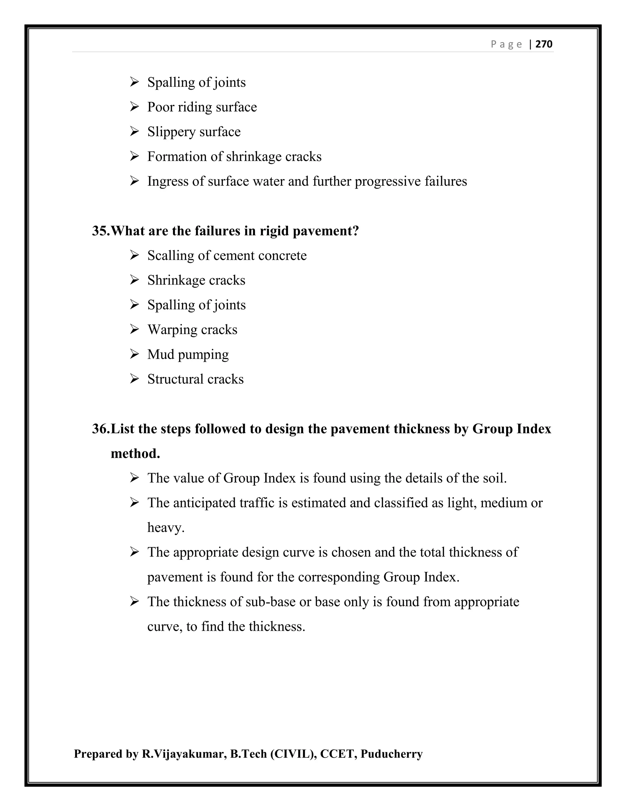P a g e | 270
Prepared by R.Vijayakumar, B.Tech (CIVIL), CCET, Puducherry
 Spalling of joints
 Poor riding surface
 Slippery surface
 Formation of shrinkage cracks
 Ingress of surface water and further progressive failures
35.What are the failures in rigid pavement?
 Scalling of cement concrete
 Shrinkage cracks
 Spalling of joints
 Warping cracks
 Mud pumping
 Structural cracks
36.List the steps followed to design the pavement thickness by Group Index
method.
 The value of Group Index is found using the details of the soil.
 The anticipated traffic is estimated and classified as light, medium or
heavy.
 The appropriate design curve is chosen and the total thickness of
pavement is found for the corresponding Group Index.
 The thickness of sub-base or base only is found from appropriate
curve, to find the thickness.
 