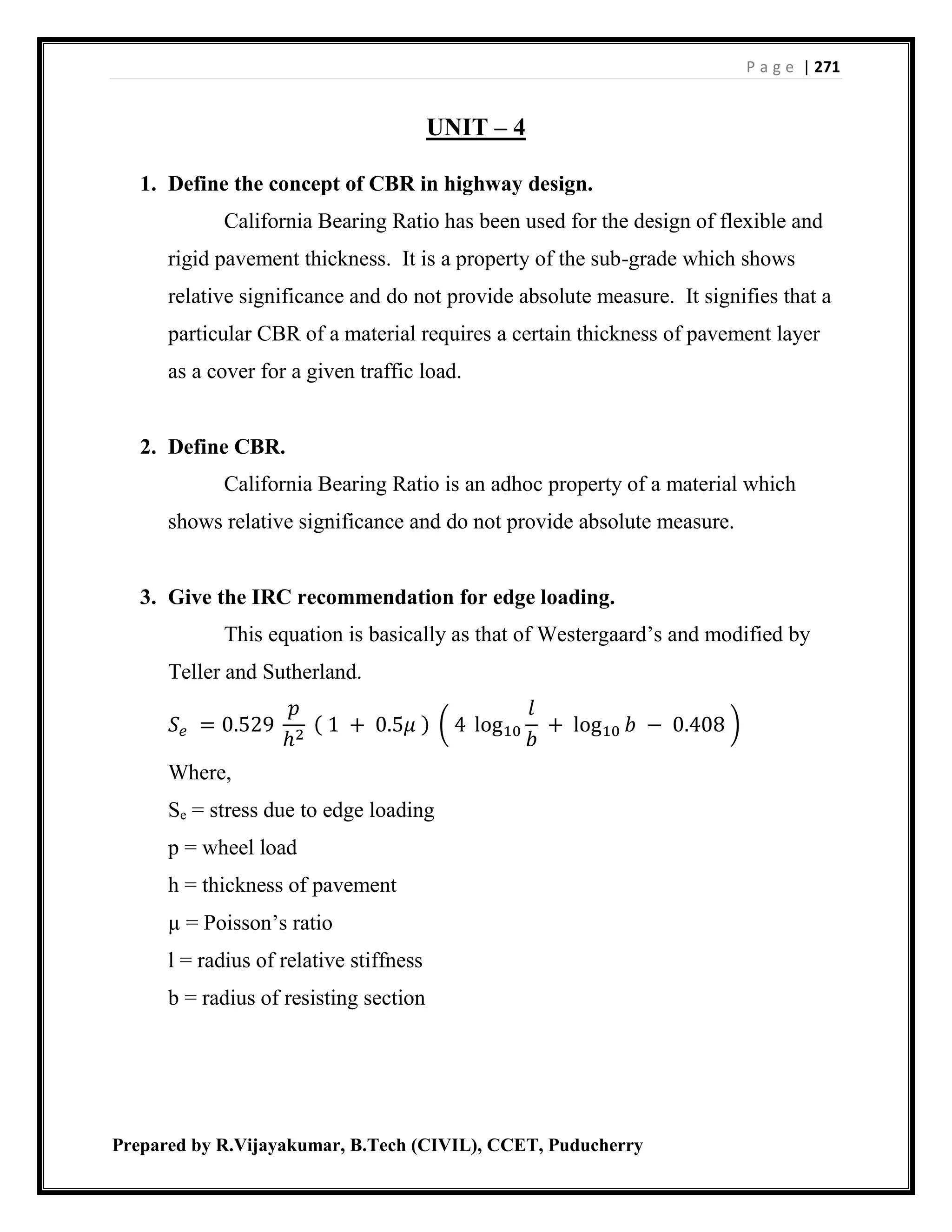 P a g e | 271
Prepared by R.Vijayakumar, B.Tech (CIVIL), CCET, Puducherry
UNIT – 4
1. Define the concept of CBR in highway design.
California Bearing Ratio has been used for the design of flexible and
rigid pavement thickness. It is a property of the sub-grade which shows
relative significance and do not provide absolute measure. It signifies that a
particular CBR of a material requires a certain thickness of pavement layer
as a cover for a given traffic load.
2. Define CBR.
California Bearing Ratio is an adhoc property of a material which
shows relative significance and do not provide absolute measure.
3. Give the IRC recommendation for edge loading.
This equation is basically as that of Westergaard’s and modified by
Teller and Sutherland.
𝑆 𝑒 = 0.529
𝑝
ℎ2
( 1 + 0.5𝜇 ) ( 4 log10
𝑙
𝑏
+ log10 𝑏 − 0.408 )
Where,
Se = stress due to edge loading
p = wheel load
h = thickness of pavement
µ = Poisson’s ratio
l = radius of relative stiffness
b = radius of resisting section
 