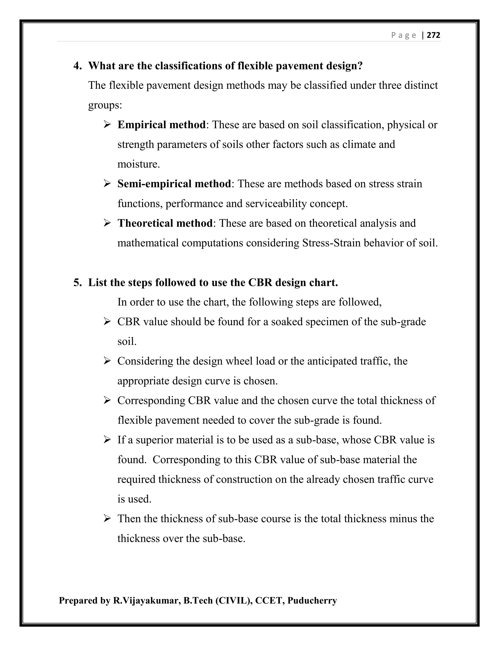 P a g e | 272
Prepared by R.Vijayakumar, B.Tech (CIVIL), CCET, Puducherry
4. What are the classifications of flexible pavement design?
The flexible pavement design methods may be classified under three distinct
groups:
 Empirical method: These are based on soil classification, physical or
strength parameters of soils other factors such as climate and
moisture.
 Semi-empirical method: These are methods based on stress strain
functions, performance and serviceability concept.
 Theoretical method: These are based on theoretical analysis and
mathematical computations considering Stress-Strain behavior of soil.
5. List the steps followed to use the CBR design chart.
In order to use the chart, the following steps are followed,
 CBR value should be found for a soaked specimen of the sub-grade
soil.
 Considering the design wheel load or the anticipated traffic, the
appropriate design curve is chosen.
 Corresponding CBR value and the chosen curve the total thickness of
flexible pavement needed to cover the sub-grade is found.
 If a superior material is to be used as a sub-base, whose CBR value is
found. Corresponding to this CBR value of sub-base material the
required thickness of construction on the already chosen traffic curve
is used.
 Then the thickness of sub-base course is the total thickness minus the
thickness over the sub-base.
 