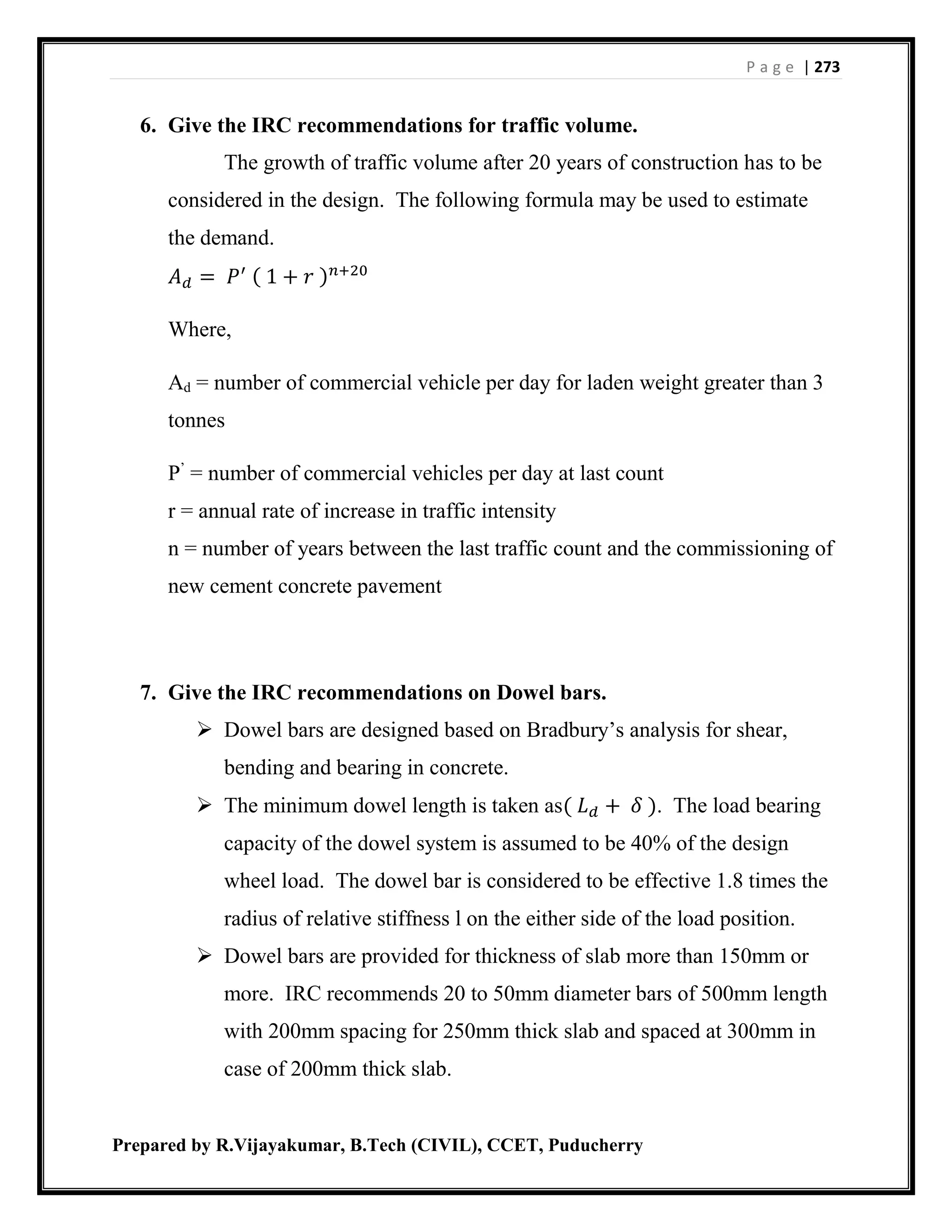 P a g e | 273
Prepared by R.Vijayakumar, B.Tech (CIVIL), CCET, Puducherry
6. Give the IRC recommendations for traffic volume.
The growth of traffic volume after 20 years of construction has to be
considered in the design. The following formula may be used to estimate
the demand.
𝐴 𝑑 = 𝑃′ ( 1 + 𝑟 ) 𝑛+20
Where,
Ad = number of commercial vehicle per day for laden weight greater than 3
tonnes
P’
= number of commercial vehicles per day at last count
r = annual rate of increase in traffic intensity
n = number of years between the last traffic count and the commissioning of
new cement concrete pavement
7. Give the IRC recommendations on Dowel bars.
 Dowel bars are designed based on Bradbury’s analysis for shear,
bending and bearing in concrete.
 The minimum dowel length is taken as( 𝐿 𝑑 + 𝛿 ). The load bearing
capacity of the dowel system is assumed to be 40% of the design
wheel load. The dowel bar is considered to be effective 1.8 times the
radius of relative stiffness l on the either side of the load position.
 Dowel bars are provided for thickness of slab more than 150mm or
more. IRC recommends 20 to 50mm diameter bars of 500mm length
with 200mm spacing for 250mm thick slab and spaced at 300mm in
case of 200mm thick slab.
 