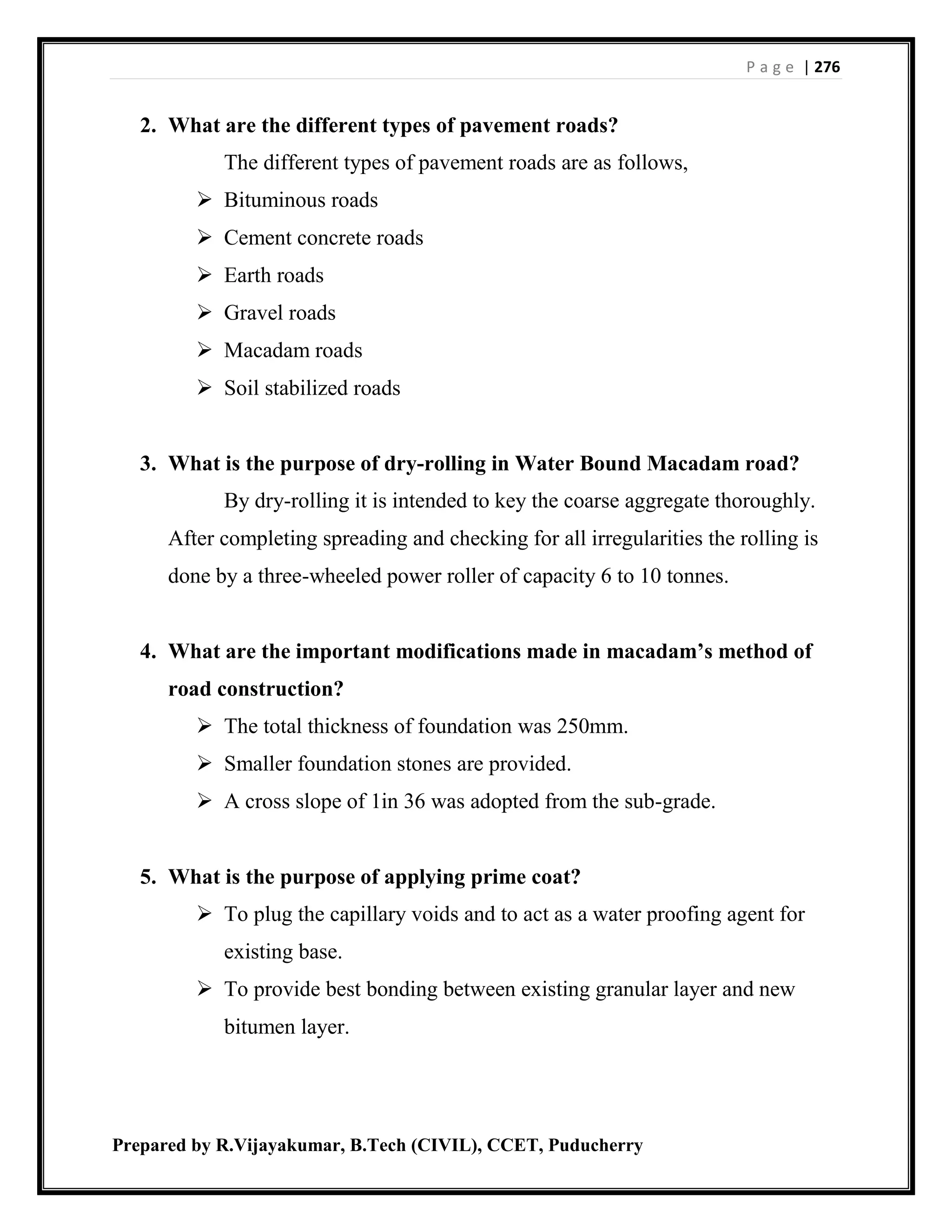 P a g e | 276
Prepared by R.Vijayakumar, B.Tech (CIVIL), CCET, Puducherry
2. What are the different types of pavement roads?
The different types of pavement roads are as follows,
 Bituminous roads
 Cement concrete roads
 Earth roads
 Gravel roads
 Macadam roads
 Soil stabilized roads
3. What is the purpose of dry-rolling in Water Bound Macadam road?
By dry-rolling it is intended to key the coarse aggregate thoroughly.
After completing spreading and checking for all irregularities the rolling is
done by a three-wheeled power roller of capacity 6 to 10 tonnes.
4. What are the important modifications made in macadam’s method of
road construction?
 The total thickness of foundation was 250mm.
 Smaller foundation stones are provided.
 A cross slope of 1in 36 was adopted from the sub-grade.
5. What is the purpose of applying prime coat?
 To plug the capillary voids and to act as a water proofing agent for
existing base.
 To provide best bonding between existing granular layer and new
bitumen layer.
 