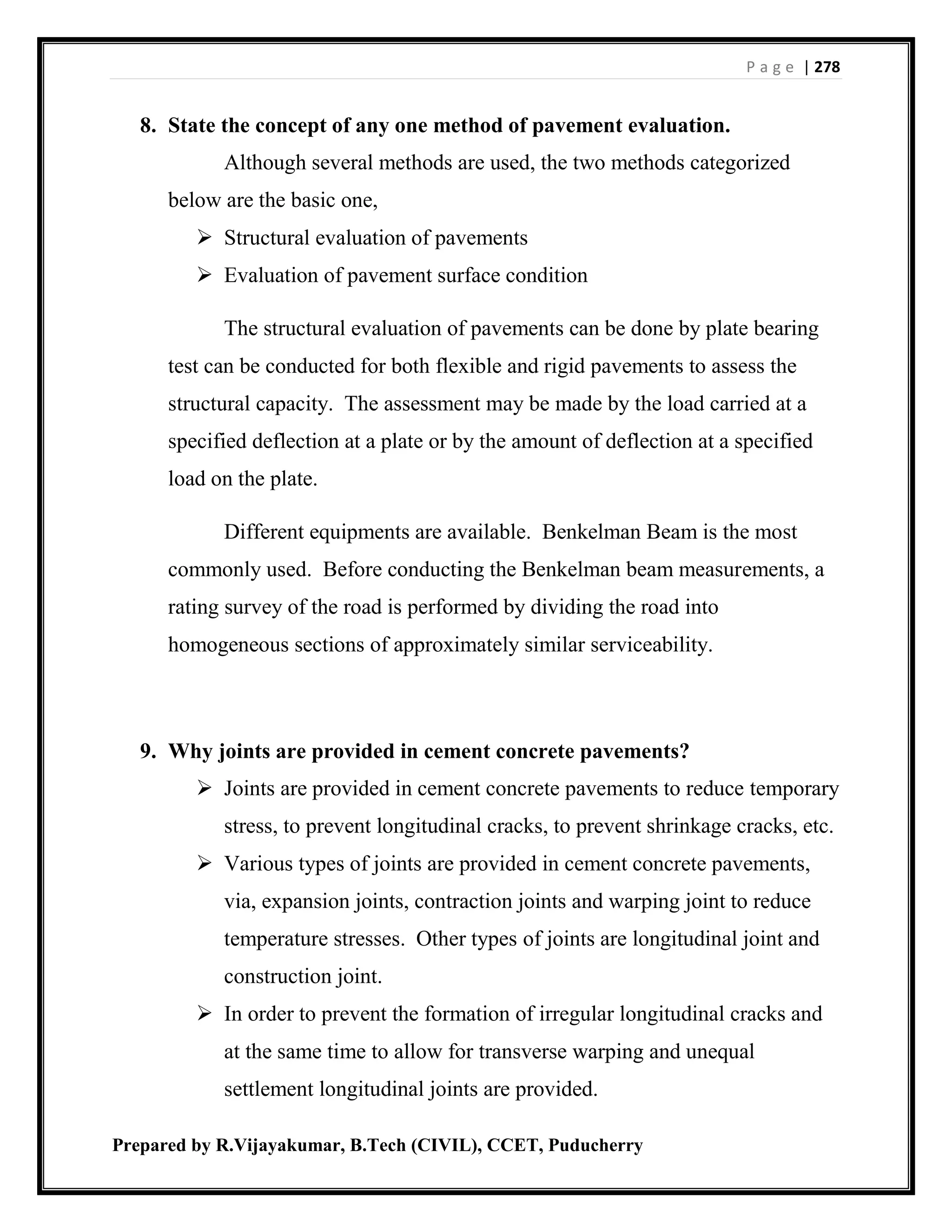 P a g e | 278
Prepared by R.Vijayakumar, B.Tech (CIVIL), CCET, Puducherry
8. State the concept of any one method of pavement evaluation.
Although several methods are used, the two methods categorized
below are the basic one,
 Structural evaluation of pavements
 Evaluation of pavement surface condition
The structural evaluation of pavements can be done by plate bearing
test can be conducted for both flexible and rigid pavements to assess the
structural capacity. The assessment may be made by the load carried at a
specified deflection at a plate or by the amount of deflection at a specified
load on the plate.
Different equipments are available. Benkelman Beam is the most
commonly used. Before conducting the Benkelman beam measurements, a
rating survey of the road is performed by dividing the road into
homogeneous sections of approximately similar serviceability.
9. Why joints are provided in cement concrete pavements?
 Joints are provided in cement concrete pavements to reduce temporary
stress, to prevent longitudinal cracks, to prevent shrinkage cracks, etc.
 Various types of joints are provided in cement concrete pavements,
via, expansion joints, contraction joints and warping joint to reduce
temperature stresses. Other types of joints are longitudinal joint and
construction joint.
 In order to prevent the formation of irregular longitudinal cracks and
at the same time to allow for transverse warping and unequal
settlement longitudinal joints are provided.
 