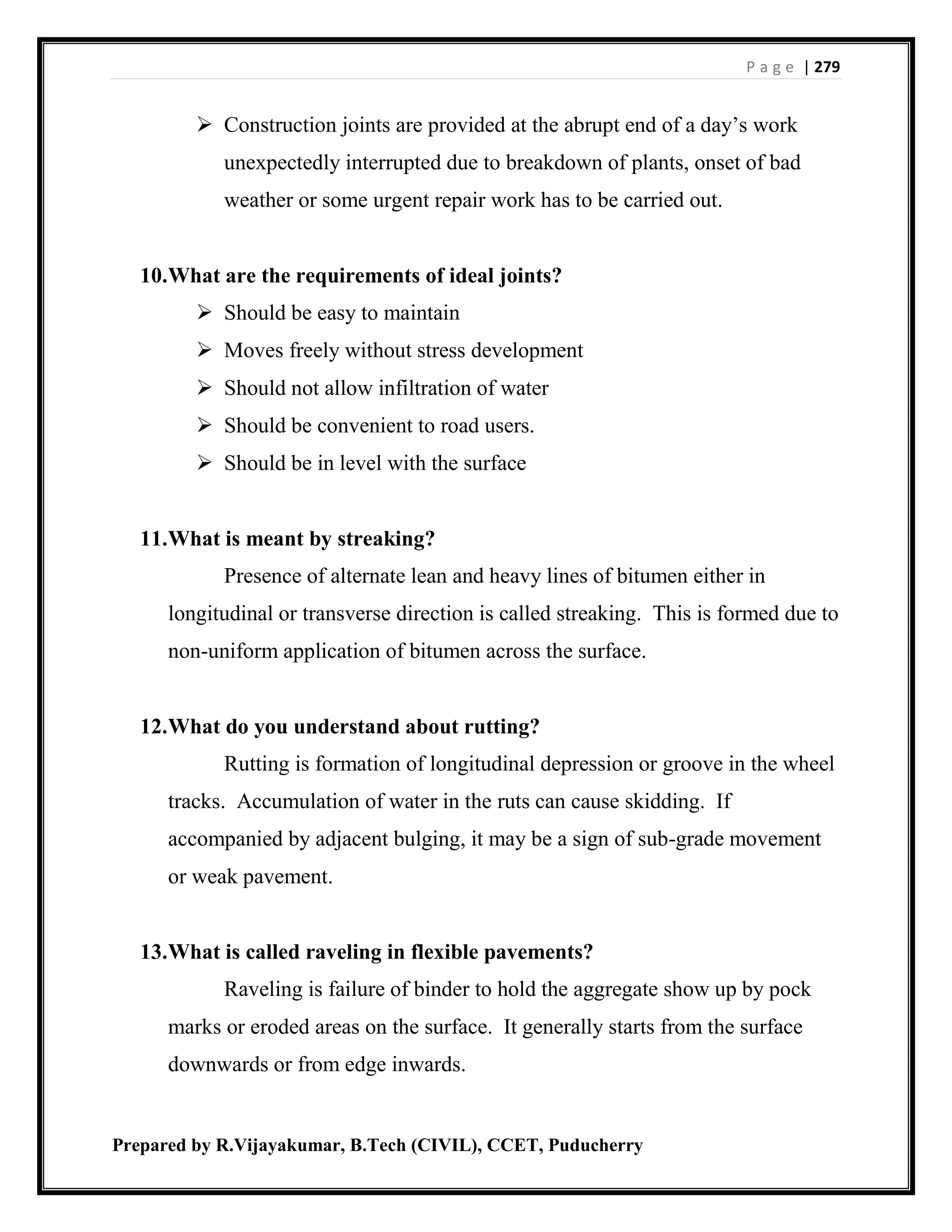 P a g e | 279
Prepared by R.Vijayakumar, B.Tech (CIVIL), CCET, Puducherry
 Construction joints are provided at the abrupt end of a day’s work
unexpectedly interrupted due to breakdown of plants, onset of bad
weather or some urgent repair work has to be carried out.
10.What are the requirements of ideal joints?
 Should be easy to maintain
 Moves freely without stress development
 Should not allow infiltration of water
 Should be convenient to road users.
 Should be in level with the surface
11.What is meant by streaking?
Presence of alternate lean and heavy lines of bitumen either in
longitudinal or transverse direction is called streaking. This is formed due to
non-uniform application of bitumen across the surface.
12.What do you understand about rutting?
Rutting is formation of longitudinal depression or groove in the wheel
tracks. Accumulation of water in the ruts can cause skidding. If
accompanied by adjacent bulging, it may be a sign of sub-grade movement
or weak pavement.
13.What is called raveling in flexible pavements?
Raveling is failure of binder to hold the aggregate show up by pock
marks or eroded areas on the surface. It generally starts from the surface
downwards or from edge inwards.
 