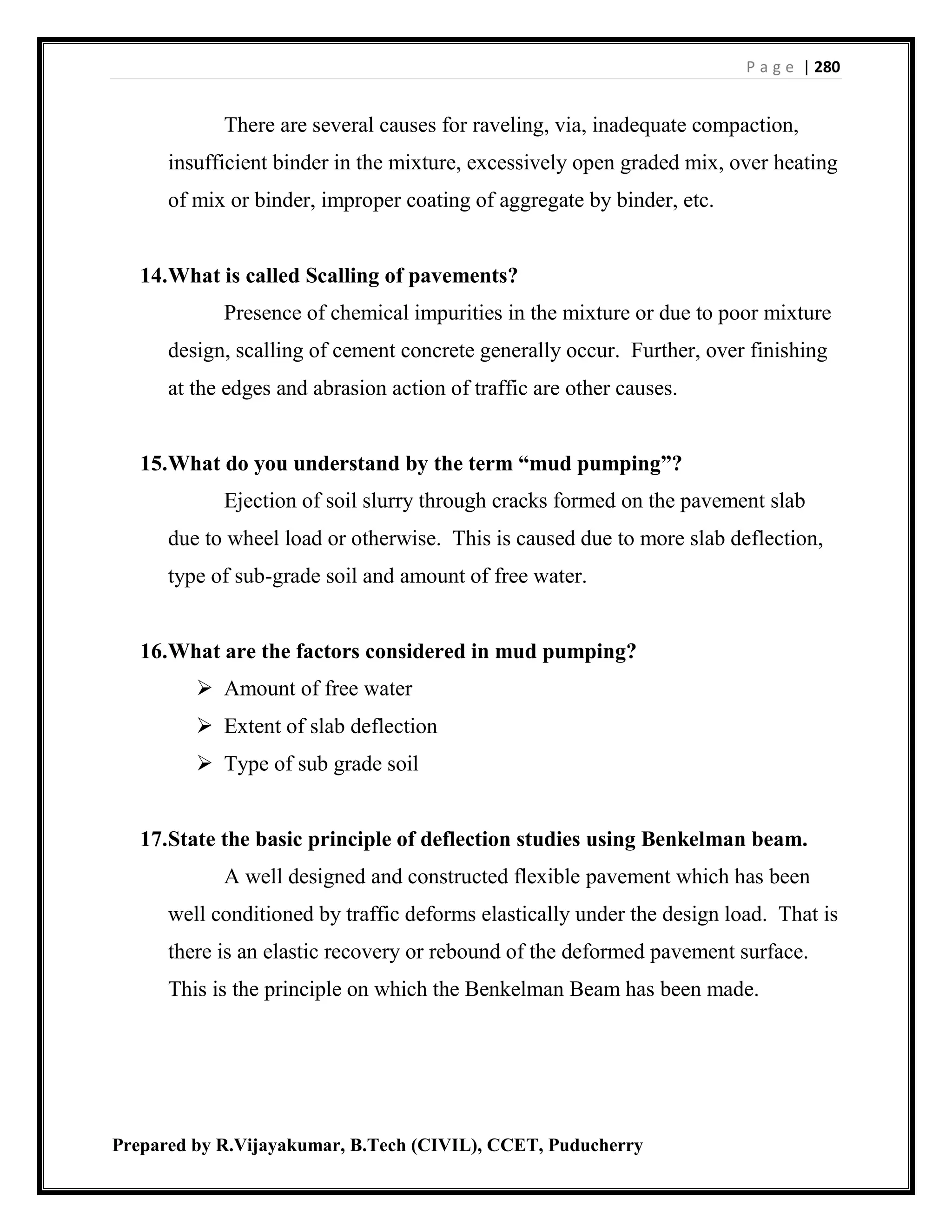 P a g e | 280
Prepared by R.Vijayakumar, B.Tech (CIVIL), CCET, Puducherry
There are several causes for raveling, via, inadequate compaction,
insufficient binder in the mixture, excessively open graded mix, over heating
of mix or binder, improper coating of aggregate by binder, etc.
14.What is called Scalling of pavements?
Presence of chemical impurities in the mixture or due to poor mixture
design, scalling of cement concrete generally occur. Further, over finishing
at the edges and abrasion action of traffic are other causes.
15.What do you understand by the term “mud pumping”?
Ejection of soil slurry through cracks formed on the pavement slab
due to wheel load or otherwise. This is caused due to more slab deflection,
type of sub-grade soil and amount of free water.
16.What are the factors considered in mud pumping?
 Amount of free water
 Extent of slab deflection
 Type of sub grade soil
17.State the basic principle of deflection studies using Benkelman beam.
A well designed and constructed flexible pavement which has been
well conditioned by traffic deforms elastically under the design load. That is
there is an elastic recovery or rebound of the deformed pavement surface.
This is the principle on which the Benkelman Beam has been made.
 