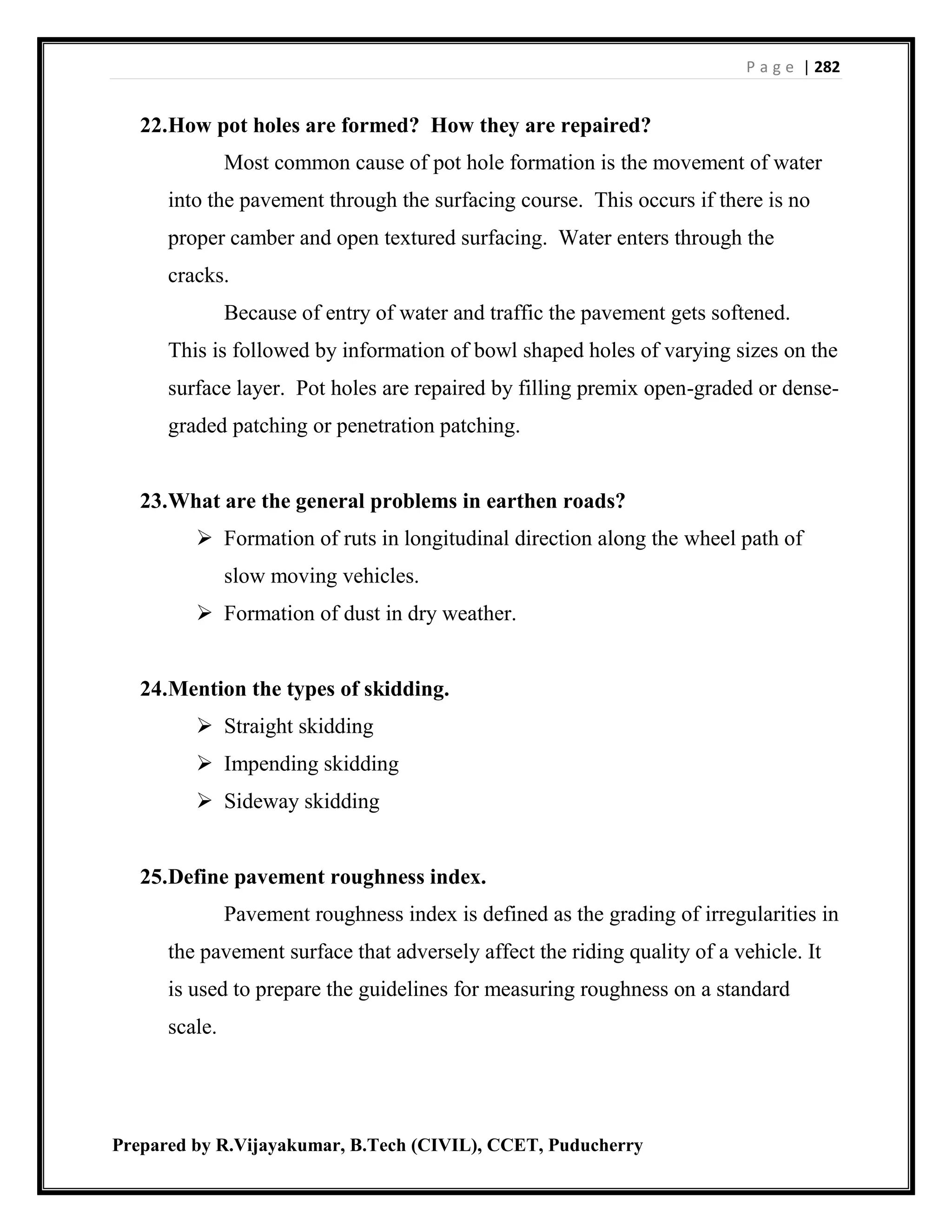 P a g e | 282
Prepared by R.Vijayakumar, B.Tech (CIVIL), CCET, Puducherry
22.How pot holes are formed? How they are repaired?
Most common cause of pot hole formation is the movement of water
into the pavement through the surfacing course. This occurs if there is no
proper camber and open textured surfacing. Water enters through the
cracks.
Because of entry of water and traffic the pavement gets softened.
This is followed by information of bowl shaped holes of varying sizes on the
surface layer. Pot holes are repaired by filling premix open-graded or dense-
graded patching or penetration patching.
23.What are the general problems in earthen roads?
 Formation of ruts in longitudinal direction along the wheel path of
slow moving vehicles.
 Formation of dust in dry weather.
24.Mention the types of skidding.
 Straight skidding
 Impending skidding
 Sideway skidding
25.Define pavement roughness index.
Pavement roughness index is defined as the grading of irregularities in
the pavement surface that adversely affect the riding quality of a vehicle. It
is used to prepare the guidelines for measuring roughness on a standard
scale.
 