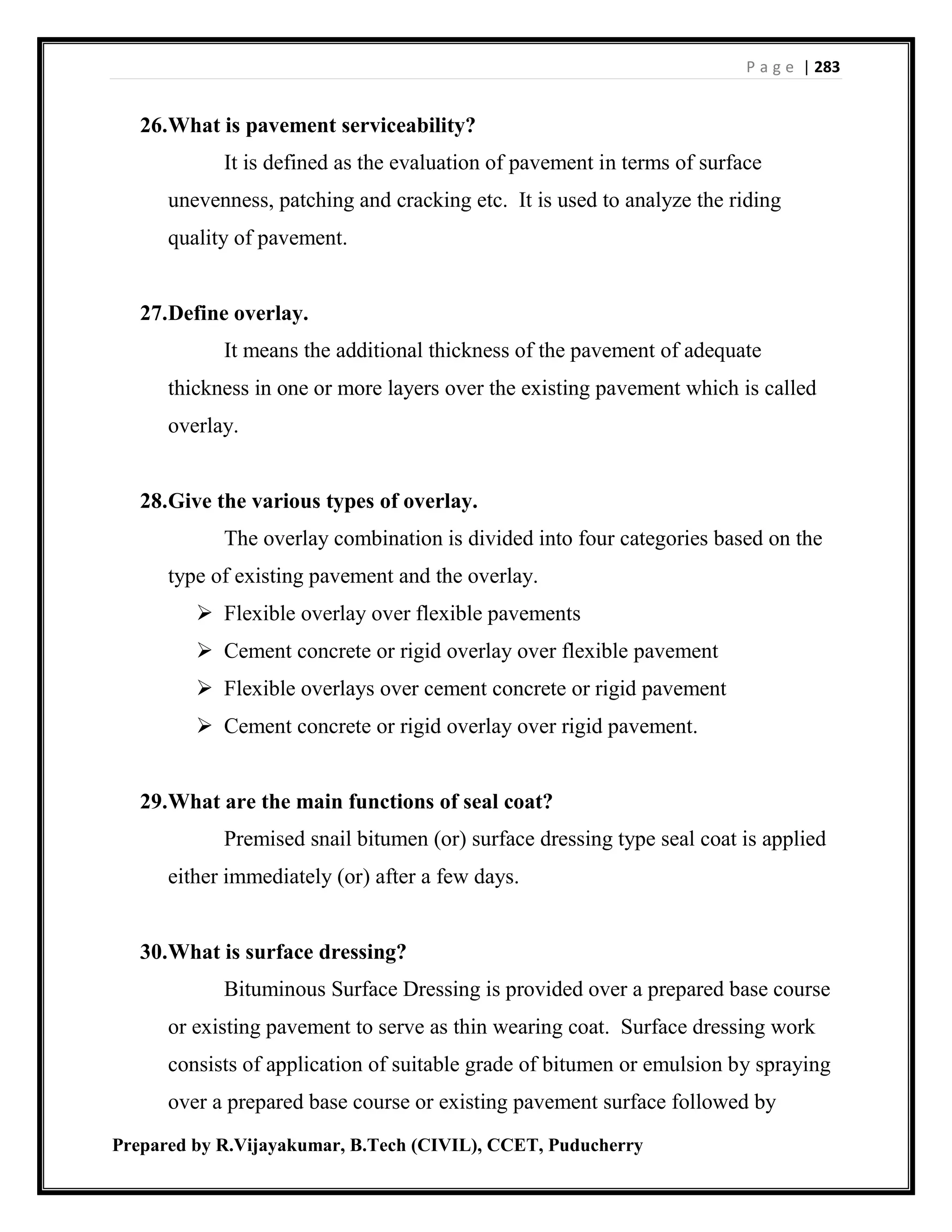 P a g e | 283
Prepared by R.Vijayakumar, B.Tech (CIVIL), CCET, Puducherry
26.What is pavement serviceability?
It is defined as the evaluation of pavement in terms of surface
unevenness, patching and cracking etc. It is used to analyze the riding
quality of pavement.
27.Define overlay.
It means the additional thickness of the pavement of adequate
thickness in one or more layers over the existing pavement which is called
overlay.
28.Give the various types of overlay.
The overlay combination is divided into four categories based on the
type of existing pavement and the overlay.
 Flexible overlay over flexible pavements
 Cement concrete or rigid overlay over flexible pavement
 Flexible overlays over cement concrete or rigid pavement
 Cement concrete or rigid overlay over rigid pavement.
29.What are the main functions of seal coat?
Premised snail bitumen (or) surface dressing type seal coat is applied
either immediately (or) after a few days.
30.What is surface dressing?
Bituminous Surface Dressing is provided over a prepared base course
or existing pavement to serve as thin wearing coat. Surface dressing work
consists of application of suitable grade of bitumen or emulsion by spraying
over a prepared base course or existing pavement surface followed by
 