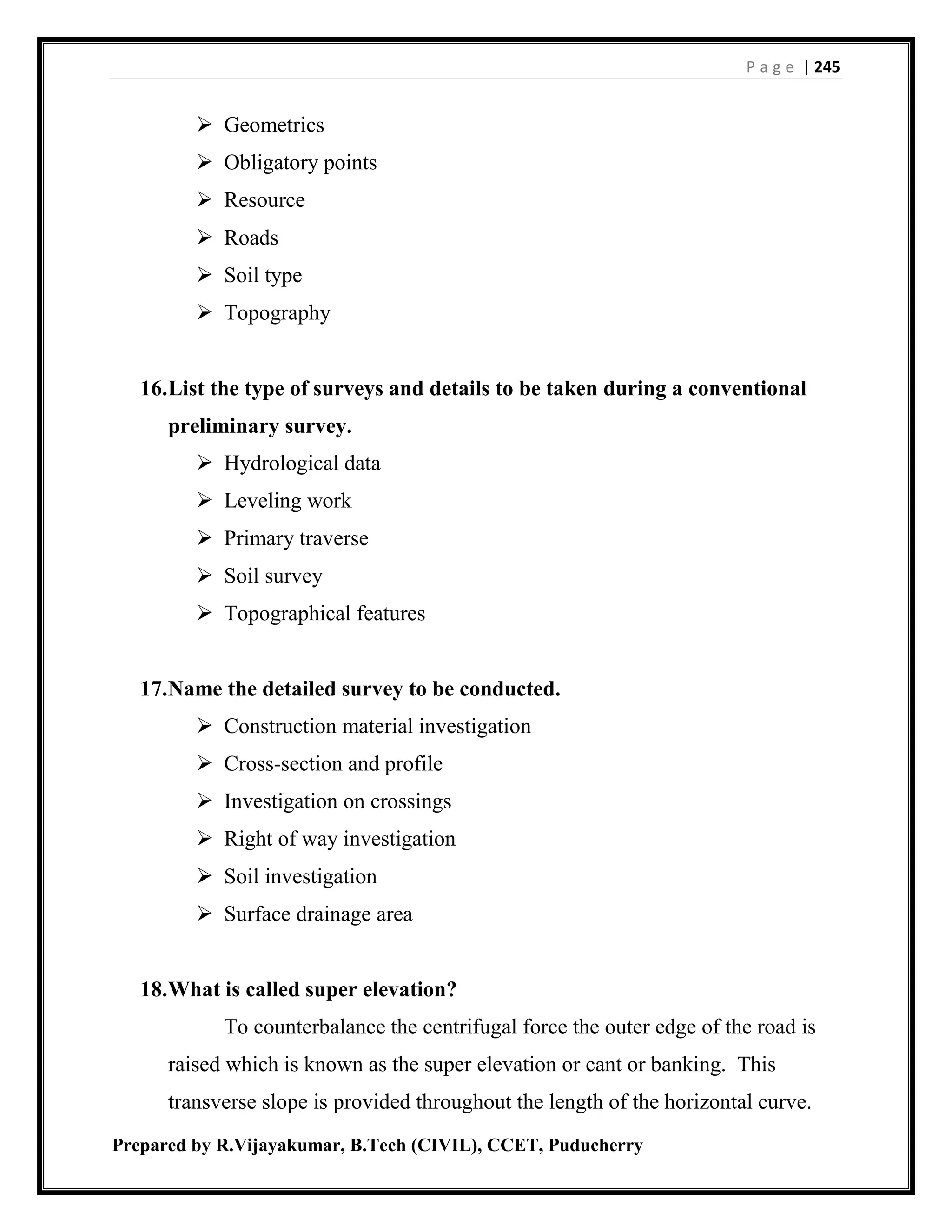 P a g e | 245
Prepared by R.Vijayakumar, B.Tech (CIVIL), CCET, Puducherry
 Geometrics
 Obligatory points
 Resource
 Roads
 Soil type
 Topography
16.List the type of surveys and details to be taken during a conventional
preliminary survey.
 Hydrological data
 Leveling work
 Primary traverse
 Soil survey
 Topographical features
17.Name the detailed survey to be conducted.
 Construction material investigation
 Cross-section and profile
 Investigation on crossings
 Right of way investigation
 Soil investigation
 Surface drainage area
18.What is called super elevation?
To counterbalance the centrifugal force the outer edge of the road is
raised which is known as the super elevation or cant or banking. This
transverse slope is provided throughout the length of the horizontal curve.
 