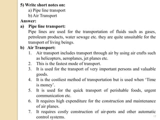 17
5) Write short notes on:
a) Pipe line transport
b) Air Transport
Answer:
a) Pipe line transport:
Pipe lines are used for the transportation of fluids such as gases,
petroleum products, water sewage etc. they are quite unsuitable for the
transport of living beings.
b) Air Transport:
1. Air transport includes transport through air by using air crafts such
as helicopters, aeroplanes, jet planes etc.
2. This is the fastest mode of transport.
3. It is used for the transport of very important persons and valuable
goods.
4. It is the costliest method of transportation but is used when ‘Time
is money’.
5. It is used for the quick transport of perishable foods, urgent
communication etc.
6. It requires high expenditure for the construction and maintenance
of air planes.
7. It requires costly construction of air-ports and other automatic
control systems.
 
