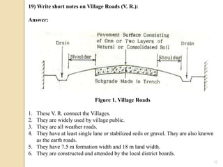 32
19) Write short notes on Village Roads (V. R.):
Answer:
Figure 1. Village Roads
1. These V. R. connect the Villages.
2. They are widely used by village public.
3. They are all weather roads.
4. They have at least single lane or stabilized soils or gravel. They are also known
as the earth roads.
5. They have 7.5 m formation width and 18 m land width.
6. They are constructed and attended by the local district boards.
 