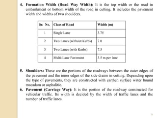 36
4. Formation Width (Road Way Width): It is the top width or the road in
embankment or bottom width of the road in cutting. It includes the pavement
width and widths of two shoulders.
5. Shoulders: These are the portions of the roadways between the outer edges of
the pavement and the inner edges of the side drains in cutting. Depending upon
the type of pavements, they are constructed with earthen surface water bound
macadam or asphalitic.
6. Pavement (Carriage Way): It is the portion of the roadway constructed for
vehicular traffic. Its width is decided by the width of traffic lanes and the
number of traffic lanes.
Sr. No. Class of Road Width (m)
1 Single Lane 3.75
2 Two Lanes (without Kerbs) 7.0
3 Two Lanes (with Kerbs) 7.5
4 Multi-Lane Pavement 3.5 m per lane
 